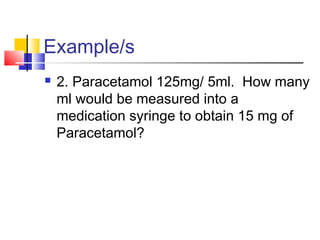 Example/s
 2. Paracetamol 125mg/ 5ml. How many
ml would be measured into a
medication syringe to obtain 15 mg of
Paracetamol?
 