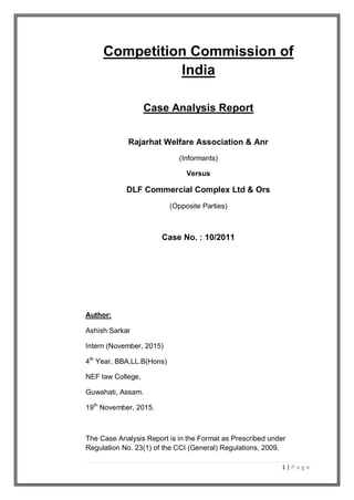 1 | P a g e
Competition Commission of
India
Case Analysis Report
Rajarhat Welfare Association & Anr
(Informants)
Versus
DLF Commercial Complex Ltd & Ors
(Opposite Parties)
Case No. : 10/2011
Author:
Ashish Sarkar
Intern (November, 2015)
4th
Year, BBA,LL.B(Hons)
NEF law College,
Guwahati, Assam.
19th
November, 2015.
The Case Analysis Report is in the Format as Prescribed under
Regulation No. 23(1) of the CCI (General) Regulations, 2009.
 