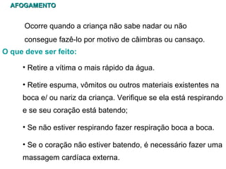 AFOGAMENTO

Ocorre quando a criança não sabe nadar ou não
consegue fazê-lo por motivo de câimbras ou cansaço.
O que deve ser feito:
• Retire a vítima o mais rápido da água.
• Retire espuma, vômitos ou outros materiais existentes na
boca e/ ou nariz da criança. Verifique se ela está respirando
e se seu coração está batendo;
• Se não estiver respirando fazer respiração boca a boca.
• Se o coração não estiver batendo, é necessário fazer uma
massagem cardíaca externa.

 