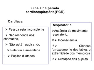Sinais de parada
cardiorespiratória(PCR)
Cardíaca
 Pessoa está inconsciente
 Não responde aos
chamados,
 Não está respirando
 Pele fria e amarelada
•  Pupilas dilatadas

Respiratória
Ausência do movimento
respiratório.
 Inconsciência

Cianose
(arroxeamento dos lábios e
extremidade dos membros)
 Dilatação das pupilas

 