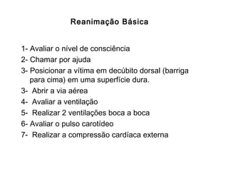 Reanimação Básica
1- Avaliar o nível de consciência
2- Chamar por ajuda
3- Posicionar a vítima em decúbito dorsal (barriga
para cima) em uma superfície dura.
3- Abrir a via aérea
4- Avaliar a ventilação
5- Realizar 2 ventilações boca a boca
6- Avaliar o pulso carotídeo
7- Realizar a compressão cardíaca externa

 