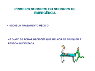 PRIMEIRO SOCORRO OU SOCORRO DE
EMERGÊNCIA

• NÃO É UM TRATAMENTO MÉDICO

• É O ATO DE TOMAR DECISÕES QUE MELHOR SE APLIQUEM À
PESSOA ACIDENTADA.

 