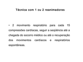Técnica com 1 ou 2 reanimadores

•

2

movimento

respiratório

para

cada

15

compressões cardíacas, seguir a seqüência até a
chegada do socorro médico ou até o recuperação
dos

movimentos

espontâneas.

cardíacos

e

respiratórios

 
