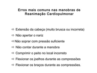 Erros mais comuns nas manobras de
Reanimação Cardiopulmonar

 Extensão da cabeça (muito brusca ou incorreta)
 Não apertar o nariz
Não soprar com pressão suficiente
 Não contar durante a manobra
 Comprimir o peito no local incorreto
 Flexionar os joelhos durante as compressões
 Flexionar os braços durante as compressões.

 