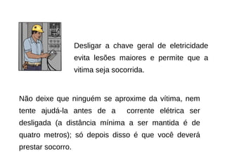 Desligar a chave geral de eletricidade
evita lesões maiores e permite que a
vitima seja socorrida.

Não deixe que ninguém se aproxime da vítima, nem
tente ajudá-la antes de a

corrente elétrica ser

desligada (a distância mínima a ser mantida é de
quatro metros); só depois disso é que você deverá
prestar socorro.

 