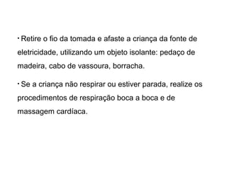 • Retire

o fio da tomada e afaste a criança da fonte de

eletricidade, utilizando um objeto isolante: pedaço de
madeira, cabo de vassoura, borracha.
• Se

a criança não respirar ou estiver parada, realize os

procedimentos de respiração boca a boca e de
massagem cardíaca.

 