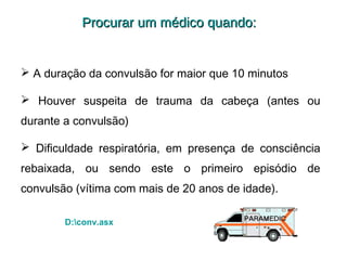 Procurar um médico quando:

 A duração da convulsão for maior que 10 minutos
 Houver suspeita de trauma da cabeça (antes ou
durante a convulsão)
 Dificuldade respiratória, em presença de consciência
rebaixada, ou sendo este o primeiro episódio de
convulsão (vítima com mais de 20 anos de idade).
D:conv.asx

 
