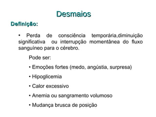 Desmaios
Definição:
• Perda de consciência temporária,diminuição
significativa ou interrupção momentânea do fluxo
sanguíneo para o cérebro.
Pode ser:
• Emoções fortes (medo, angústia, surpresa)
• Hipoglicemia
• Calor excessivo
• Anemia ou sangramento volumoso
• Mudança brusca de posição

 