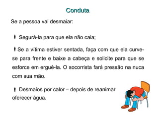 Conduta
Se a pessoa vai desmaiar:
 Segurá-la para que ela não caia;
Se a vítima estiver sentada, faça com que ela curvese para frente e baixe a cabeça e solicite para que se
esforce em erguê-la. O socorrista fará pressão na nuca
com sua mão.
 Desmaios por calor – depois de reanimar
oferecer água.

 