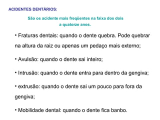 ACIDENTES DENTÁRIOS:
São os acidente mais freqüentes na faixa dos dois
a quatorze anos.

• Fraturas dentais: quando o dente quebra. Pode quebrar
na altura da raiz ou apenas um pedaço mais externo;
• Avulsão: quando o dente sai inteiro;
• Intrusão: quando o dente entra para dentro da gengiva;
• extrusão: quando o dente sai um pouco para fora da
gengiva;
• Mobilidade dental: quando o dente fica banbo.

 
