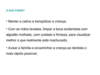 O QUE FAZER?

• Manter a calma e tranqüilizar a criança;
• Com as mãos lavadas, limpar a boca acidentada com
algodão molhado, com cuidado e firmeza, para visualizar
melhor o que realmente está machucado;
• Avisar a família e encaminhar a criança ao dentista o
mais rápido possível;

 