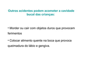 Outros acidentes podem acometer a cavidade
bucal das crianças:

• Morder ou cair com objetos duros que provocam
ferimentos
• Colocar alimento quente na boca que provoca
queimadura do lábio e gengiva.

 