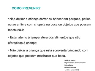 COMO PREVENIR?
• Não

deixar a criança correr ou brincar em parques, pátios

ou ao ar livre com chupeta na boca ou objetos que possam
machucá-la.
• Estar atento à temperatura dos alimentos que são
oferecidos à criança;
• Não deixar a criança que está sonolenta brincando com
objetos que possam machucar sua boca.
Saúde da criança
Organizadores: Alysson Carvalho
Fátima Salles
Marília Guimarães
Lindalva Armond 2002

 