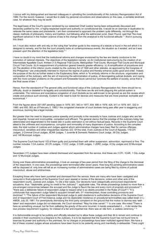 I concur with my distinguished and learned colleagues in upholding the constitutionality of the Judiciary Reorganization Act of
1980. For the record, however, I would like to state my personal convictions and observations on this case, a veritable landmark
case, for whatever they may be worth.
The legal basis of the Court's opinion rendered by our esteemed Chief Justice having been exhaustively discussed and
decisively justified by him, a highly-respected expert and authority on constitutional law, it would be an exercise in duplication to
reiterate the same cases and precedents. I am then constrained to approach the problem quite differently, not through the
classic methods of philosophy, history and tradition, but following what the well-known jurist, Dean Pound, said that "the most
significant advance in the modern science of law is the change from the analytical to the functional attitude." 1
And in pursuing
this direct
ion, I must also reckon with and rely on the ruling that "another guide to the meaning of a statute is found in the evil which it is
designed to remedy, and for this the court properly looks at contemporaneous events, the situation as it existed, and as it was
pressed upon the attention of the legislative body." 2
I have no doubt in my mind that the institutional reforms and changes envisioned by the law are clearly conducive to the
promotion of national interests. The objectives of the legislation namely: (a) An institutional restructuring by the creation of an
Intermediate Appellate Court, thirteen (I 3) Regional Trial Courts, Metropolitan Trial Courts, Municipal Trial Courts and Municipal
Circuit Trial Courts: (b) A reappointment of jurisdiction geared towards greater efficiency: (c) A simplification of procedures and
(d) The abolition of the inferior courts created by the Judiciary Act of 1948 and other statutes, as approved by the Congress of
the Philippines 3
are undoubtedly intended to improve the regime of justice and thereby enhance public good and order. Indeed,
the purpose of the Act as further stated in the Explanatory Note, which is "to embody reforms in the structure, organization and
composition of the Judiciary, with the aim of improving the administration of justice, of decongesting judicial dockets, and coping
with the more complex problems on the present and forseeable future cannot but "promote the welfare of society, since that is
the final cause of law. 4
Hence, from the standpoint of The general utility and functional value of the Judiciary Reorganization Act, there should be no
difficulty, doubt or disbelief in its legality and constitutionality. That there are ills and evils plaguing the judicial system is
undeniable. The notorious and scandalous congestion of court dockets as too well-known to be ignored as are the causes which
create and produce such anomaly. Evident is the need to look for devices and measures that are more practical, workable and
economical. 5
From the figures alone (301,497 pending cases in 1976; 351, 943 in 1977; 404, 686 in 1978; 426, 911 in 1979; 441, 332 in
1980; and 450, 063 as of February 3, 1982) 6
the congested character of court dockets rising year after year is staggering and
enormous, looming like a legal monster.
But greater than the need to dispense justice speedily and promptly is the necessity to have Justices and Judges who are fair
and impartial, honest and incorruptible, competent and efficient. The general clamor that the prestige of the Judiciary today has
deteriorated and degenerated to the lowest ebb in public estimation is not without factual basis. Records in the Supreme Court
attest to the unfitness and incompetence, corruption and immorality of many dispensers of justice. According to the compiled
data, the total number of Justices and Judges against whom administrative charges have been filed for various offenses,
misconduct, venalities and other irregularities reaches 322. Of this total, 8 are Justices of the Court of Appeals, 119 CFI
Judges, 2 Criminal Circuit Judges, 8CAR Judges, 1 Juvenile & Domestic Relations Court Judge, 38 City Judges,
and 146 Municipal Judges.
The Supreme Court has found 102 of them guilty and punished them with either suspension, admonition, reprimand or fine. The
number includes 1 CA Justice, 35 CFI Judges, 1 CCC Judge, 3 CAR Judges, 1 JDRC Judge, 9 City Judges and 53 Municipal
Judges.
Seventeen (17) Judges have been ordered dismissed and separated from the service. And these are 3 CFI, 1CAR, 1 City Judge
and 12 Municipal Judges.
Going over these administrative proceedings, it took an average of two-year period from the filing of the charge to the dismissal
of the respondent. In one case, the proceedings were terminated after seven years. How long the pending administrative cases
will be disposed of, only time will tell as an increasing number of administrative cases are being filed by victims of judicial
misconduct, abuse and arbitrariness.
Excepting those who have been punished and dismissed from the service, there are many who have been castigated and
censured in final judgments of the Supreme Court upon appeal or review of the decisions, orders and other acts of the
respondent courts, Justices and Judges. To cite a few cases, Our decisions have categorically pronounced respondents'
actuations, thus: "deplorable, giving no credit to the Judiciary" 7
; applicable rules. The whole proceedings looked no more than a
pre-arranged compromise between the accused and the Judge to flaunt the law and every norm of propriety and procedure" 8
;
"there was a deliberate failure of respondent Judge to respect what is so clearly provided in the Rules of Court" 9
; "It is
unfortunate that respondent Judge failed to acquaint himself with, 01' misinterpreted, those controlling provisions and
doctrines" 10
; "The failure of the respondent Municipal Judge to yield obedience to authoritative decisions of the Supreme Court
and of respondent Court of First Instance Judge and his deplorable insistence on procedural technicalities was called down in L-
49828, July 25, 1981. For peremptorily dismissing the third party complaint on the ground that the motion to dismiss was 'well-
taken' and respondent Judge did not elaborate, the Court remarked: "May his tribe vanish." 11
In one case, We noted "There is
here so something unusual, but far from palliating the gravity of the error incurred, it merely exacerbated it. ... it did render the
due process requirement nugatory, for instead of a fair and impartial trial, there was an Idle form, a useless ceremony." 12
It is dishonorable enough to be publicly and officially rebuked but to allow these Judges and their ilk to remain and continue to
preside in their courtrooms is a disgrace to the Judiciary. It is to be deplored that the Supreme Court has not found time to
exercise its power and authority in the premises, for no charges or proceedings have been instituted against them. We have a
list of these crooked Judges whose actuations have been found to be patiently wrong and manifestly in-defeasible. There ought
11
Nancy Faye Bohol-Bernardo
 