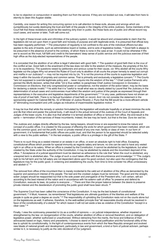 to be no objection or compunction in weeding them out from the service. If they are not booted out now, it will take from here to
eternity to clean this Augean stable.
Candidly, one reason for writing this concurring opinion is to call attention to these evils, abuses and wrongs which are
surreptitiously but surely destroying the trust and faith of the people in the integrity of the entire Judiciary. Some members of the
Court felt that these revelations would be like washing dirty linen in public. But these facts are of public and official record nay
court cases, and sooner or later, Truth will come out.
In the light of these known evils and infirmities of the judiciary system, it would be absurd and unreasonable to claim that the
legislators did not act upon them in good faith and honesty of purpose and with legitimate ends. It is presumed that official duty
has been regularly performed. 13
The presumption of regularity is not confined to the acts of the individual officers but also
applies to the acts of boards, such as administrative board or bodies, and to acts of legislative bodies. 14
Good faith is always to
be presumed in the absence of proof to the contrary, of which there is none in the case at bar. It could not be otherwise if We
are to accord as We must, full faith and credit to the lawmakers' deep sense of public service and the judicious exercise of their
high office as the duly-elected representatives of the people.
It is conceded that the abolition of an office is legal if attendant with good faith. 15
The question of good faith then is the crux of
the conflict at bar. Good faith in the enactment of the law does not refer to the wisdom of the measure, the propriety of the Act,
or to its expediency. The questions raised by petitioners and amicus curiae for their cause, viz: Why abolish all the courts Why
legislate out the judges Why not amend the Rules of Court only Is abolition of all courts the proper remedy to weed out corrupt
and misfits in our Judiciary? — may not be inquired into by Us. "It is not the province of the courts to supervise legislation and
keep it within the bounds of propriety and common sense. That is primarily and exclusively a legislative concern." 16
The Courts
"are not supposed to override legitimate policy and ... never inquire into the wisdom of the law." 17
Chief Justice Fernando who
penned the Morfe decision, writes that while "(i)t is thus settled, to paraphrase Chief Justice Concepcion in Gonzales v.
Commission on Elections, that only congressional power or competence, not the wisdom of the action taken, may be the basis
for declaring a statute invalid," 18
he adds that it is "useful to recall what was so clearly stated by Laurel that 'the Judiciary in the
determination of actual cases and controversies must reflect the wisdom and justice of the people as expressed through their
representatives in the executive and legislative departments of the government.'" 19
In any case, petitioners have not shown an
iota of proof of bad faith. There is no factual foundation of bad faith on record. And I do not consider the statement in the
sponsorship speech for Cabinet Bill No. 42 of Minister of Justice Ricardo J. Puno that the Bill would be a more efficient vehicle
of "eliminating incompetent and unfit Judges as indicative of impermissible legislative motive. 20
It may be true that while the remedy or solution formulated by the legislation will eradicate hopefully or at least minimize the evils
and ills that infect and pester the judicial body, it will result in the actual removal of the Justices of the Court of Appeals and
Judges of the lower courts. It is also true that whether it is termed abolition of office or removal from office, the end-result is the
same — termination of the services of these incumbents. Indeed, the law may be harsh, but that is the law. Dura lex sed lex.
The Justices and Judges directly affected by the law, being lawyers, should know or are expected to know the nature and
concept of a public office. It is created for the purpose of effecting the ends for which government has been instituted, which are
for the common good, and not the profit, honor or private interest of any one man, family or class of men. In our form of
government, it is fundamental that public offices are public trust, and that the person to be appointed should be selected solely
with a view to the public welfare. 21
In the last analysis, a public office is a privilege in the gift of the State. 22
There is no such thing as a vested interest or an estate in an office, or even an absolute right to hold office. Excepting
constitutional offices which provide for special immunity as regards salary and tenure, no one can be said to have any vested
right in an office or its salary. When an office is created by the Constitution, it cannot be abolished by the legislature, but when
created by the State under the authority of the Constitution, it may be abolished by statute and the incumbent deprived of his
office. 23
Acceptance of a judicial appointment must be deemed as adherence to the rule that "when the court is abolished, any
unexpired term is abolished also. The Judge of such a court takes office with that encumbrance and knowledge." 24
"The Judge's
right to his full term and his full salary are not dependent alone upon his good conduct, but also upon the contingency that the
legislature may for the public good, in ordaining and establishing the courts, from time to time consider his office unnecessary
and abolish it." 25
The removal from office of the incumbent then is merely incidental to the valid act of abolition of the office as demanded by the
superior and paramount interest of the people. The bad and the crooked Judges must be removed. The good and the straight,
sober Judges should be reappointed but that is the sole power and prerogative of the President who, I am certain, will act
according to the best interest of the nation and in accordance with his solemn oath of office "to preserve and defend its
Constitution, execute its laws, do justice to everyone ... " There and then the proper balance between the desire to preserve
private interest and the desideratum of promoting the public good shall have been struck. 26
The Supreme Court has been called the conscience of the Constitution. It may be the last bulwark of constitutional
government. 27
It Must, however, be remembered "that legislatures are ultimate guardians of the liberties and welfare of the
people in quite as great a degree as courts." 28
The responsibility of upholding the Constitution rests not on the courts alone but
on the legislatures as well. It adheres, therefore, to the well-settled principle that "all reasonable doubts should be resolved in
favor of the constitutionality of a statute" for which reason it will not set aside a law as violative of the Constitution "except in a
clear case." 29
Finally, I view the controversy presented to Us as a conflict of opinions — on judicial independence, whether impaired or
strengthened by the law; on reorganization of the courts, whether abolition of office or removal therefrom, and on delegation of
legislative power, whether authorized or unauthorized. Without detracting from the merits, the force and brilliance of their
advocacies based on logic, history and precedents, I choose to stand on the social justification and the functional utility of the
law to uphold its constitutionality. In the light of contemporaneous events from which the New Republic emerged and evolved
new Ideals of national growth and development, particularly in law and government, a kind or form of judicial activism, perhaps
similar to it, is necessary to justify as the ratio decidendi of Our judgment.
12
Nancy Faye Bohol-Bernardo
 