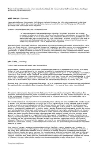 This is the time and the moment to perform a constitutional duty to affix my imprimatur and affirmance to the law, hopefully an
act of proper judicial statesmanship.
ABAD SANTOS, J., concurring:
I agree with the learned Chief Justice of the Philippines that Batas Pambansa Blg. 129 is not unconstitutional. Unlike Oscar
Wilde, I choose not to yield to temptation by embellishing my concurrence lest I be accrued of bringing coal to Newcastle.
Accordingly, I will simply vote to dismiss the petition
However, I cannot agree with the Chief Justice when he says:
... In the implementation of the assailed legislation, therefore it should be in accordance with accepted
principles of constitutional construction that as far as incumbent justices and judges are concerned, this Court
be consulted and that its view be accorded the fullest consideration. There would be no plausibility then to the
allegation that there is an unconstitutional taint to the challenged Act. Moreover, such a construction would be
in accordance with the basic principle that in the choice of alternatives between one which would save and
another which would invalidate a statute, the former is to be preferred.
It has already been ruled that the statute does not suffer from any constitutional infirmity because the abolition of certain judicial
offices was done in good faith. This being the case, I believe that the Executive is entitled to exercise its constitutional power to
fill the newly created judicial positions without any obligation to consult with this Court and to accord its views the fullest
consideration. To require consultation will constitute an invasion of executive territory which can be resented and even repelled.
The implicit suggestion that there could be an unconstitutional implementation of the questioned legislation is not congruent with
the basic conclusion that it is not unconstitutional.
DE CASTRO, J., concurring:
I concur in the declaration that the law is not unconstitutional.
May I, however, submit this separate opinion more to avoid being misunderstood by my brethren in the judiciary as not feeling
for them as much concern as I should for their security of tenure which is raised as the main argument against the
constitutionality of the law, than by way of giving added force or support to the main opinion so well-written by Our learned Chief
Justice in his usual scholarly fashion. I, therefore, limit myself to a discussion that the assailed statue is not unconstitutional
without having to suggest how it may be implemented in order that it could stand the most rigid test of constitutionality, for in that
area, what is involved is purely an executive act of the President in whose wisdom, patriotism and sense of justice We should
trust in how he would fulfill his sworn duties to see that the laws are faithfully executed and to do justice to every man.
Moreover, while I also concur in the dismissal of the petition, I do so on the additional ground that petitioners have not fulfilled all
the requisites for the exercise by this Court of its power of judicial inquiry — the power to declare a law unconstitutional.
I
The creation and organization of courts inferior to the Supreme Court is a constitutional prerogative of the legislature. This
prerogative is plenary and necessarily implies the power to reorganize said courts, and in the process, abolish them to give way
to new or substantially different ones. To contend otherwise would be to forget a basic doctrine of constitutional law that no
irrepealable laws shall be passed. 1
The power to create courts and organize them is necessarily the primary authority from which would thereafter arise the security
of tenure of those appointed to perform the functions of said courts. in the natural order of things, therefore, since the occasion
to speak of security of tenure of judges arises only after the courts have first been brought into being, the right to security of
tenure takes a secondary position to the basic and primary power of creating the courts to provide for a fair and strong judicial
system. If the legislature, in the exercise of its authority, deems it wise and urgent to provide for a new set of courts, and in doing
so, it feels the abolition of the old courts would conduce more to its objective of improving the judiciary and raising its standard,
the matter involved is one of policy and wisdom into which the courts, not even the Supreme Court, cannot inquire, much less
interfere with. By this secondary position it has to the primary power of the legislature to create courts, the security of tenure
given to the incumbents should not be a legal impediment to the exercise of that basic power of creating the statutory courts
which, by necessary implication, includes the power to abolish them in order to create new ones. This primary legislative power
is a continuing one, and the resultant right of security of tenure of those appointed to said courts could not bring about the
exhaustion of that power. Unquestionably, the legislature can repeal its own laws, and that power can never be exhausted
without, as a consequence, violating a fundamental precept of constitutional and representative government that no irrepealable
laws shall be passed.
If the creation of courts is a legislative prerogative their abolition is, therefore, a matter of legislative intent. it involves the
exercise of legislative power, an act of legislation which generally concerns policy in the formation of which the courts have no
say Initially, when the legislature creates the courts, it suffers from no limitation arising from the necessity or respecting the
security of tenure of judges who are not yea there. This inherent character of fullness and plenitude of the power to create and
abolish courts does not change when that same power is once more exercised thereafter, as the need therefor is felt. Which
only goes to show that when done in good faith and motivated solely by the good and the well-being of the people, the exercise
of the power is not meant to be restricted, curtailed, much less exhausted by the so-called judicial security of tenure.
13
Nancy Faye Bohol-Bernardo
 