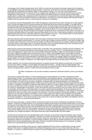 The passage of the Judiciary Reorganization Act of 1980 is no more than the exercise of the power vested by the Constitution
on the legislative body of the Republic as described above. That power carries with it the duty and responsibility of providing the
people with the most effective and efficient system of administration of justice. This is by far of more imperative and
transcedental importance than the security of tenure of judges which, admittedly, is one of the factors that would conduce to
independence of the judiciary — but first of all, a good, efficient and effective judiciary. A judiciary wanting in these basic
qualities does not deserve the independence that is meant only for a judiciary that can serve best the interest and welfare of the
people which is the most primordial and paramount consideration, not a judiciary in which the people's faith has been eroded, a
condition which the security of tenure, in some instances, may even be contributory.
In enacting the Judiciary Reorganization Act of 1980, the legislature is presumed to have been motivated by no other objective
than to provide the people the kind of judicial machinery that would best serve their interest and welfare, in its belief that the
present machinery is falling short of that measure of public service. It should, likewise, be presumed that it has been led to this
low estimate of the utility and effectiveness of the present set-up of the judiciary after informing itself, with the facilities at its
command, such as the power of legislative investigation, of the actual condition of the courts, particularly as to whether they
continue to enjoy the trust, faith and confidence of the public, and what the cause or causes are of their erosion, if not loss, as is
the keenly perceptible feeling of the people in general. Responsibility for this more or less extensive slowdown of the delivery of
judicial service can be laid on no other than either of the two components of a court — the procedural laws or rules that govern
the workings of the courts, or the persons executing or applying them — or both.
When two interests conflict as what had given rise to the present controversy the duty of the legislature to provide society with a
fair, efficient and effective judicial system, on one hand, and the right of judges to security of tenure, on the other, the latter must
of necessity yield to the former. One involves public welfare and interest more directly and on a greater magnitude than the right
of security of tenure of the judges which is, as is easily discernible, more of a personal benefit to just a few, as indeed only the
judge affected could seek judicial redress of what he conceives to be its violation.
Herein lies the propriety of the exercise of "police power" of the State, if this concept which underlies even the Constitution, has
to be invoked as a constitutional justification of the passage of the Act in question. That is, if a conflict between the primary
power of the legislature to create courts, and mere consequential benefit accorded to judges and justices after the creation of
the courts is indeed perceivable, which the writer fails to see, or, at least, would disappear upon a reconciliation of the two
apparently conflicting interests which, from the above disquisition is not hard to find. It is, without doubt, in the essence of the
exercise of police power that a right assertable by individuals may be infringed in the greater interest of the public good and
general welfare. This is demonstrated in how the rights and freedoms enumerated in the Bill of Rights enjoyable by The entire
people, not just by a handful in comparison, are made subject to the lawful exercise of the police power of the State.
Viewed, therefore, from the above-mentioned perspective, the general revamp of the judiciary involving both its components —
the court as an office or institution, and the judges and justices that man them — should not find any legal obstacle in the
security of tenure of judges. This security, after all, is no more than as provided for all other officials and employees in the civil
service of the government in Section 3, Article XII-B of the Constitution which provides:
No officer or employees in the civil service shall be suspended or dismissed except for cause as provided by
law.
The provision of Article XVII, Section 10 of the Constitution gives to judicial officials no more than a guarantee that their
retirement age as fixed in the Constitution shall not be alterable at mere legislative pleasure. The equivalent provision in the
1935 Constitution was inserted for the first time because the retirement age before then was provided merely by statute not by
the Constitution. If it comes to their removal or suspension, what gives them constitutional protection is the aforequoted
provision which does not contemplate abolition of office when done in good faith, for removal implies the existence of the office,
not when it is abolished. Admittedly, as has been held, abolition of office for no reason related to public welfare or for the good of
the service, let alone when done in bad faith, amounts to an unlawful removal. 2
The abolition of the courts as declared in the Act
as a result of a reorganization of the judiciary, as the Title of the law curtly but announces, can by no means, from any viewpoint,
be so branded. And whether by said reorganization, the present would be deemed abolished, as the law expresses such an
unmistakable intent, the matter is one for the sole and exclusive determination of the legislature. It rests entirely on its discretion
whether by the nature and extent of the changes it has introduced, it has done enough to consider them abolished. To give the
Supreme Court the power to determine the extent or nature of the changes as to their structure, distribution and jurisdiction,
before the clear intent to abolish them, or to declare them so abolished, is given effect, would be to allow undue interference in
the function of legislation. This would be contrary to the primary duty of courts precisely to give effect to the legislative intent as
expressed in the law or as my be discovered therefrom.
From the above observation, it would be futile to insist that the present courts would not effectively be abolished by the Act in
question. it might be to arrogate power for Us to say that the changes the law brings to the present judicial system, do not suffice
for this Court to give effect to the clear intent of the legislative body. Where would the agrarian courts, the circuit criminal courts,
the JDRC's be in the judicial structure as envisioned by the law? Are they not abolished by merger with the regional trial courts,
which by such merger, and by the other changes introduced by the law, would make said courts different from the present
Courts of First Instance which, as a consequence, may then be considered abolished Integrated as the present courts are
supposed to be, changes somewhere in the judicial machinery would necessarily affect the entire system.
The fact that the Supreme Court may specially assign courts to function as the special courts just mentioned, does not mean
that the changes wrought are only superficial or "cosmetic" as this term has been used so often in the oral argument. Without
the new law, these courts will remain fixed and permanent where they are at present. Yet in the course of time, the need for their
independent existence may disappear, or that by changed conditions, where they are needed at present at a certain place, the
need for them may be somewhere else in later years, if maximum benefit at the least expense is to be achieved, as always
should be a most desirable goal and objective of government.
Demonstrably then, the abolition of the courts is a matter of legislative intent into which no judicial inquiry is proper, except
perhaps if they intent is so palpably tainted with constitutional repugnancy, which is not so in the instant case. We have,
therefore, no occasion, as earlier intimated, to speak of removal of judges when the reorganization of the judiciary would result
14
Nancy Faye Bohol-Bernardo
 