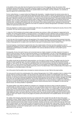 in the abolition of the courts other than the Supreme Court and the Court of Tax Appeals. Hence, the provision of the
Constitution giving to the Supreme Court power to dismiss a judge by a vote of eight justices does not come into the vortex of
the instant controversy. Its possible violation by the assailed statute cannot happen, and may, therefore, not constitute an
argument against the constitutionality of the law.
Former Justice Barrera, in a speech before the Philippine Bar Association, 3
impliedly indorsed the judicial revamp when he
enumerated the qualities of a good judge that the appointing power should consider in making new appointments to the judiciary
upon its reorganization pursuant to the questioned Act. The words of the eminent jurist may well reflect the favorable reaction of
the public in general to what the Act aim to achieve in the name of good and clean government. The present judicial incumbents,
who have not in any way, by their acts and behavior while in office, tarnished the good image that the judiciary should have,
therefore, have no cause for apprehension that what they are entitled to under the Constitution by way of security of tenure wig
be denied them, considering the publicly known aim and purpose of the massive judicial revamp, specially as cherished with
deep concern by the President who initiated the move when he created the Judiciary Reorganization Committee to recommend
needed and appropriate judicial reforms.
If the only obstacle to a verdict in favor of constitutionality of the law is its possible effect of impairing the security of tenure of the
incumbents, We may have the following facts to consider:
1. Under the 1973 Constitution all incumbent judges and justices may continue in office until replaced or reappointed by the
President. As to those judicial officials, no security of tenure, in the traditional concept, attaches to their incumbency which is, in
a real sense, only a holdover tenure. How the President has exercised this immense power with admirable restraint should
serve as the strongest guarantee of how justice and fairness will be his sole guide in implementing the law.
2. As to the rest of the incumbents, they are all appointees of Our present President, and he should feel concerned more than
anyone else to protect whatever rights they may rightfully claim to maintain their official standing and integrity. They need have
no fear of being ignored for no reason at all, much less for mere spirit of vindictiveness or lack of nobility of heart.
From the foregoing, it would become apparent that only in the implementation of the law may there possibly be a taint of
constitutional repugnancy as when a judge of acknowledged honesty, industry and competence is separated, because an act of
arbitrariness would thereby be committed, but the abolition of the courts as decreed by the law is not by itself or per se
unconstitutional.
Consequently, the law, the result of serious and concerned study by a highly competent committee, deserves to be given a
chance to prove its worth in the way of improving the judiciary. If in its implementation, any one, if at all, feels aggrieved, he can
always seek judicial redress, if he can make out a case of violation of his right of security of tenure with uncontrovertible clarity,
as when the separation is very arbitrary in the peculiar circumstances of his case, for an act of arbitrariness, under any
constitution, is unpardonable.
This petition should also be dismissed for being premature, as is the stand of Justice Aquino. The petition asks this Court to
exercise its power of judicial inquiry, the power to declare a law unconstitutional when it conflicts with the fundamental law
(People vs. Vera, 65 Phil. 56). This power has well-defined limits, for it can be exercised only when the following requisites are
present, to wit: (1) There must be an actual case or controversy; (2) The question of constitutionality must be raised by the
proper party; (3) He should do so at the earliest opportunity, and (4) The determination of the constitutionality of the statute must
be necessary to a final determination of the case.
I am of the opinion that the petition does not present an actual controversy nor was it filed by the proper parties.
The main ground for which the constitutionality of the Judiciary Reorganization Act of 1980 is assailed is that it is violative of the
security of tenure of justices and judges. The only persons who could raise the question of constitutionality of the law are,
therefore, the actual incumbents of the courts who would be separated from the service upon the abolition of the courts affected
by the law, on the theory as advanced by petitioners that their judicial security of tenure would be violated. Olongapo City Judge
de la Llana, the only judge among the petitioners, has not been separated from the service. Nor is his separation already a
certainty, for he may be appointed to the court equivalent to his present court, or even promoted to a higher court. Only when it
has become certain that his tenure has been terminated will an actual controversy arise on his allegation of a fact that has
become actual, not merely probable or hypothetical.
The present petition may neither be allowed as a taxpayer suit. A taxpayer may bring an action to raise the question of
constitutionality of a statute only when no one else can more appropriately bring the suit to defend a right exclusively belonging
to him, and. therefore, would localize the actual injury to his person, and to no other. For a "proper party" to invoke the power of
judicial inquiry, as one of the requisites in the exercise of such power, does not mean one having no better right, one more
personalized, than what he has as a member of the public in general. With the incumbent judges undoubtedly being the ones
under petitioners' theory, who would suffer direct and actual injury, they should exclude mere taxpayers who cannot be said to
suffer as "direct" and "actual" an injury as the judges and justices by the enforcement of the assailed statute, from the right to
bring the suit.
The validity of the foregoing observation becomes more evident when We consider that only after the fate of the present
incumbents is known, whether they have been actually separated or not, would the present courts be declared abolished. For
the law clearly continues their existence until all the new courts have been filled up with new appointments, or at least such
number as would be equal to the number of actual incumbents, and they are the very courts to which they may lay claim to the
right to continue therein, so that the status of each and everyone of them has thereby been made certain. Only then, upon the
actual abolition of the courts, may there possibly be a violation of the security of tenure, as contented, that would give rise to an
"actual controversy" in which the 6 improper party" can be no other than the judges who feel aggrieved by their non-
appointment to the new courts.
15
Nancy Faye Bohol-Bernardo
 