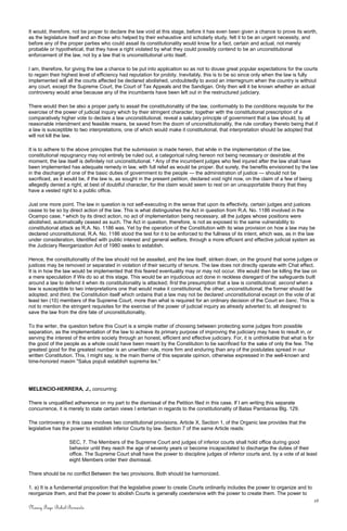 It would, therefore, not be proper to declare the law void at this stage, before it has even been given a chance to prove its worth,
as the legislature itself and an those who helped by their exhaustive and scholarly study, felt it to be an urgent necessity, and
before any of the proper parties who could assail its constitutionality would know for a fact, certain and actual, not merely
probable or hypothetical, that they have a right violated by what they could possibly contend to be an unconstitutional
enforcement of the law, not by a law that is unconstitutional unto itself.
I am, therefore, for giving the law a chance to be put into application so as not to douse great popular expectations for the courts
to regain their highest level of efficiency had reputation for probity. Inevitably, this is to be so since only when the law is fully
implemented will all the courts affected be declared abolished, undoubtedly to avoid an interregnum when the country is without
any court, except the Supreme Court, the Court of Tax Appeals and the Sandigan. Only then will it be known whether an actual
controversy would arise because any of the incumbents have been left out in the restructured judiciary.
There would then be also a proper party to assail the constitutionality of the law, conformably to the conditions requisite for the
exercise of the power of judicial inquiry which by their stringent character, together with the constitutional prescription of a
comparatively higher vote to declare a law unconstitutional, reveal a salutary principle of government that a law should, by all
reasonable intendment and feasible means, be saved from the doom of unconstitutionality, the rule corollary thereto being that if
a law is susceptible to two interpretations, one of which would make it constitutional, that interpretation should be adopted that
will not kill the law.
It is to adhere to the above principles that the submission is made herein, that while in the implementation of the law,
constitutional repugnancy may not entirely be ruled out, a categorical ruling hereon not being necessary or desirable at the
moment, the law itself is definitely not unconstitutional. 4
Any of the incumbent judges who feel injured after the law shall have
been implemented has adequate remedy in law, with full relief as would be proper. But surely, the benefits envisioned by the law
in the discharge of one of the basic duties of government to the people — the administration of justice — should not be
sacrificed, as it would be, if the law is, as sought in the present petition, declared void right now, on the claim of a few of being
allegedly denied a right, at best of doubtful character, for the claim would seem to rest on an unsupportable theory that they
have a vested right to a public office.
Just one more point. The law in question is not self-executing in the sense that upon its effectivity, certain judges and justices
cease to be so by direct action of the law. This is what distinguishes the Act in question from R.A. No. 1186 involved in the
Ocampo case, 5
which by its direct action, no act of implementation being necessary, all the judges whose positions were
abolished, automatically ceased as such. The Act in question, therefore, is not as exposed to the same vulnerability to
constitutional attack as R.A. No. 1186 was. Yet by the operation of the Constitution with its wise provision on how a law may be
declared unconstitutional, R.A. No. 1186 stood the test for it to be enforced to the fullness of its intent, which was, as in the law
under consideration, Identified with public interest and general welfare, through a more efficient and effective judicial system as
the Judiciary Reorganization Act of 1980 seeks to establish.
Hence, the constitutionality of the law should not be assailed, and the law itself, striken down, on the ground that some judges or
justices may be removed or separated in violation of their security of tenure. The law does not directly operate with Chat effect.
It is in how the law would be implemented that this feared eventuality may or may not occur. We would then be killing the law on
a mere speculation if We do so at this stage. This would be an injudicious act done in reckless disregard of the safeguards built
around a law to defend it when its constitutionality is attacked; first the presumption that a law is constitutional; second when a
law is susceptible to two interpretations one that would make it constitutional, the other, unconstitutional, the former should be
adopted; and third, the Constitution itself which ordains that a law may not be declared unconstitutional except on the vote of at
least ten (10) members of the Supreme Court, more than what is required for an ordinary decision of the Court en banc. This is
not to mention the stringent requisites for the exercise of the power of judicial inquiry as already adverted to, all designed to
save the law from the dire fate of unconstitutionality.
To the writer, the question before this Court is a simple matter of choosing between protecting some judges from possible
separation, as the implementation of the law to achieve its primary purpose of improving the judiciary may have to result in, or
serving the interest of the entire society through an honest, efficient and effective judiciary. For, it is unthinkable that what is for
the good of the people as a whole could have been meant by the Constitution to be sacrificed for the sake of only the few. The
greatest good for the greatest number is an unwritten rule, more firm and enduring than any of the postulates spread in our
written Constitution. This, I might say, is the main theme of this separate opinion, otherwise expressed in the well-known and
time-honored maxim "Salus populi establish suprema lex."
MELENCIO-HERRERA, J., concurring:
There is unqualified adherence on my part to the dismissal of the Petition filed in this case. If I am writing this separate
concurrence, it is merely to state certain views I entertain in regards to the constitutionality of Batas Pambansa Blg. 129.
The controversy in this case involves two constitutional provisions. Article X, Section 1, of the Organic law provides that the
legislative has the power to establish inferior Courts by law. Section 7 of the same Article reads:
SEC, 7. The Members of the Supreme Court and judges of inferior courts shall hold office during good
behavior until they reach the age of seventy years or become incapacitated to discharge the duties of their
office. The Supreme Court shall have the power to discipline judges of inferior courts and, by a vote of at least
eight Members order their dismissal.
There should be no conflict Between the two provisions. Both should be harmonized.
1. a) It is a fundamental proposition that the legislative power to create Courts ordinarily includes the power to organize and to
reorganize them, and that the power to abolish Courts is generally coextensive with the power to create them. The power to
16
Nancy Faye Bohol-Bernardo
 