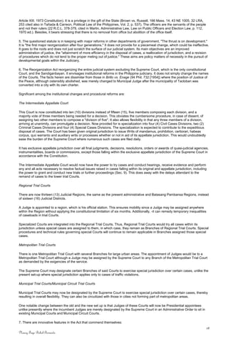 Article XIII. 1973 Constitution). It is a privilege in the gift of the State (Brown vs. Russell, 166 Mass. 14, 43 NE 1005, 32 LRA,
253 cited also in Tañada & Carreon, Political Law of the Philippines, Vol. 2, p. 537). The officers are the servants of the people
and not their rulers (22 R.C.L. 378-379, cited in Martin, Administrative Law, Law on Public Officers and Election Law, p. 112,
1970 ed.). Besides, it bears stressing that there is no removal from office but abolition of the office itself.
5. The questioned statute is in keeping with major reforms in other departments of government. "The thrust is on development."
It is "the first major reorganization after four generations." It does not provide for a piecemeal change, which could be ineffective.
It goes to the roots and does not just scratch the surface of our judicial system. Its main objectives are an improved
administration of justice, the "attainment of more efficiency in the disposal of cases, a reallocation of jurisdiction, and a revision
of procedures which do not tend to the proper meting out of justice." These aims are policy matters of necessity in the pursuit of
developmental goals within the Judiciary.
6. The Reorganization Act reorganizing the entire judicial system excluding the Supreme Court, which is the only constitutional
Court, and the Sandiganbayan. It envisages institutional reforms in the Philippine judiciary. It does not simply change the names
of the Courts. The facts herein are dissimilar from those in Brillo vs. Enage (94 Phil. 732 [1954]) where the position of Justice of
the Peace, although ostensibly abolished, was merely changed to Municipal Judge after the municipality of Tacloban was
converted into a city with its own charter.
Significant among the institutional changes and procedural reforms are:
The Intermediate Appellate Court
This Court is now constituted into ten (10) divisions instead of fifteen (15), five members composing each division, and a
majority vote of three members being needed for a decision. This obviates the cumbersome procedure, in case of dissent, of
assigning two other members to compose a "division of five". It also allows flexibility in that any three members of a division,
arriving at unanimity, can promulgate a decision. Now provided for is specialization into four (4) Civil Cases Divisions, two (2)
Criminal Cases Divisions and four (4) Special Cases Divisions. The specialization is expected to contribute to the expeditious
disposal of cases. The Court has been given original jurisdiction to issue Writs of mandamus, prohibition, certiorari, habeas
corpus, quo warranto and auxiliary writs or processes whether or not in aid of its appellate jurisdiction. This would undoubtedly
ease the burden of the Supreme Court where numerous such cases are filed daily.
It has exclusive appellate jurisdiction over all final judgments, decisions, resolutions, orders or awards of quasi-judicial agencies,
instrumentalities, boards or commissions, except those falling within the exclusive appellate jurisdiction of the Supreme Court in
accordance with the Constitution.
The Intermediate Appellate Court would now have the power to try cases and conduct hearings, receive evidence and perform
any and all acts necessary to resolve factual issues raised in cases falling within its original and appellate jurisdiction, including
the power to grant and conduct new trials or further proceedings (Sec. 9). This does away with the delays attendant to the
remand of cases to the lower trial Courts.
Regional Trial Courts
There are now thirteen (13) Judicial Regions, the same as the present administrative and Batasang Pambansa Regions, instead
of sixteen (16) Judicial Districts.
A Judge is appointed to a region, which is his official station. This ensures mobility since a Judge may be assigned anywhere
within the Region without applying the constitutional limitation of six months. Additionally, -it can remedy temporary inequalities
of caseloads in trial Courts.
Specialized Courts are integrated into the Regional Trial Courts. Thus, Regional Trial Courts would try all cases within its
jurisdiction unless special cases are assigned to them, in which case, they remain as Branches of Regional Trial Courts. Special
procedures and technical rules governing special Courts will continue to remain applicable in Branches assigned those special
cases.
Metropolitan Trial Courts
There is one Metropolitan Trial Court with several Branches for large urban areas. The appointment of Judges would be to a
Metropolitan Trial Court although a Judge may be assigned by the Supreme Court to any Branch of the Metropolitan Trial Court
as demanded by the exigencies of the service.
The Supreme Court may designate certain Branches of said Courts to exercise special jurisdiction over certain cases, unlike the
present set-up where special jurisdiction applies only to cases of traffic violations.
Municipal Trial Courts/Municipal Circuit Trial Courts
Municipal Trial Courts may now be designated by the Supreme Court to exercise special jurisdiction over certain cases, thereby
resulting in overall flexibility. They can also be circuitized with those in cities not forming part of metropolitan areas.
One notable change between the old and the new set up is that Judges of these Courts will now be Presidential appointees
unlike presently where the incumbent Judges are merely designated by the Supreme Court in an Administrative Order to sit in
existing Municipal Courts and Municipal Circuit Courts.
7. There are innovative features in the Act that commend themselves:
18
Nancy Faye Bohol-Bernardo
 