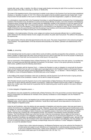 subsists after ouster, while, in abolition, the office no longer exists thereby terminating the right of the incumbent to exercise the
rights and duties of the office. (Canonigo vs. Ramiro, 31 SCRA 278)
The power of the legislative branch of the government to abolish courts inferior to the Supreme Court has long been established.
(Ocampo vs. Secretary of Justice, 51 O.G. 147). What is only needed is that the abolition passes the test of good faith. it need
only be shown that said abolition of the courts is merely incidental to a bona fide reorganization. (Urgelio vs. Osmeña supra.)
It is unthinkable to impute bad faith to the Presidential Committee on Judicial Reorganization composed of four (4) distinguished
members of the Supreme Court, the Minister of Justice and the Deputy Minister of Justice, and to the members of the Batasang
Pambansa whose combined efforts after a careful study and deliberation resulted to the enactment of a bill now signed into law
as Batasang Pambansa Blg. 129. In his sponsorship speech, Justice Ricardo C. Puno declared the objectives of the Judiciary
Reorganization Law to be the following: (1) the attainment of more efficiency in the disposal of cases; (2) the improvement in the
quality of decisions by the courts that will result from the easing of court dockets; and (3) structural changes to meet the
exigencies of present day Philippine Society and of the foreseeable future.
Admittedly, in the implementation of the law, some Judges and Justices may be adversely affected. But in a conflict between
public interest and the individual interest of some Judges and Justices, the public weal must prevail. The welfare of the people is
the supreme law.
The implementation of the law will entail appointments to the new courts. The power of appointment is the exclusive prerogative
of the President. The implementation of the law should be left exclusively to the wisdom, patriotism and statesmanship of the
President.
PLANA, J., concurring:
As the lawmaking body has the power to create inferior courts and define, prescribe and apportion their jurisdiction, so it has the
power to abolish or replace them with other courts as long as the act is done in good faith and not for the purpose of attaining an
unconstitutional end. Good faith has thus become the crucial issue in the case at bar.
Upon an examination of the legislative history of Batas Pambansa 129, as has been done in the main opinion, it is manifest that
actual, not merely presumed good faith attended its enactment. On this basis, I concur in the opinion penned by the learned
Chief Justice, qualified only by the following observations:
1. Executive consultation with the Supreme Court. — I believe the President is under no obligation to consult with the Supreme
Court; and the Supreme Court as such is not called upon to give legal advice to the President. Indeed, as the Supreme Court
itself has said, it cannot give advisory opinions (Bacolod Murcia Planters' Asso., Inc. vs. Bacolod — Murcia milling Co., 30 SCRA
67; NWSA vs. Court of Industrial Relations, 90 SCRA 629) even to the President.
In the drafting of the present Constitution, there was an attempt to vest the Supreme Court with the function of giving advisory
opinions. The framers of the Constitution, however, did not see fit to adopt the proposal.
If the President should consult the Supreme Court on the implementation of Batas Pambansa 129 and the Supreme Court
should give its advice (leaving aside the question of procedure), I believe the President would be free to follow or disregard the
advice; but, in either case, there would be no guarantee that the implementing action would be upheld in one case or stricken
down in the other.
2. Undue delegation of legislative powers. —
The petitioners have also assailed the constitutionality of Batas Pambansa 129 on the ground that a provision thereof (regarding
fixing of compensation and allowances for members of the Judiciary) constitutes an undue delegation unto the President of
legislative power.
As pointed out in the main opinion, the legislature has provided ample standards or guidelines for the implementation of the
delegated power, which makes the delegation inoffensive. I would like to add however some observations on the doctrine of
undue delegation of legislative power.
Under the old Constitution, when the abiding rule was separation of legislative and executive powers, there was good reason to
maintain the doctrine of non-delegation of legislative power. Otherwise, the principle of separationof governmental powers could
be negated via unbridled delegation of legislative power. The 1973 Constitution has however radically changed the constitutional
set-up. There is now a commingling or fusion of executive and legislative powers in the hands of the same group of officials.
Cabinet members play a leading role in the legislative process, and members of the Batasan actively discharge executive
functions. The Prime Minister indeed must come from its ranks. Under the circumstances, there is really not much sense in
rigidly upholding the principle of non-delegation of legislative power, at least vis-a-vis the Executive Department. In a very real
sense, the present Constitution has significantly eroded the hoary doctrine of non-delegation of legislative power, although it has
retained some provisions of the old Constitution which were predicated on the principle of non-delegation, this time perhaps not
so much to authorize shifting of power and thereby correspondingly reduce the incidence of "undue" delegation of legislative
power, as to avert the abdication thereof.
In times of war or other national emergency, the Batasang Pambansa may by law authorize the President for
a limited period and subject to such restrictions as it may prescribe, to exercise powers necessary and proper
to carry out a declared national policy. Unless sooner withdrawn by resolution of the Batasang Pambansa,
such powers shall cease upon its next adjournment. (Art. VIII, Sec. 15.)
20
Nancy Faye Bohol-Bernardo
 