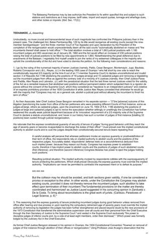 The Batasang Pambansa may by law authorize the President to fix within specified this and subject to such
stations and restrictions as it may impose, tariff rates, import and export quotas, tonnage and wharfage dues,
and other duties or imposts. [Ibid, Sec. 17(2).]
TEEHANKEE, J., dissenting:
Undoubtedly, no more crucial and transcendental issue of such magnitude has confronted the Philippine judiciary than in the
present case. The challenged Act, Batas Pambansa Blg. 129 by its title would reorganize all existing courts (except the nine-
member Sandiganbayan 1
and the three- member Court of Tax Appeals) and upon declaration by the President of the
completion of the reorganization would unprecedentedly deem all the said courts "automatically abolished en masse and "the
incumbents thereof shall cease to hold office." 2
The total abolition involves a total of 1,663 judicial positions with 1,180
incumbent judges and 483 vacancies) as of January 26, 1982 and the Act would effect an increase of 230 judicial positions
raising the total of judicial positions to be filled by new appointments to 1,893. Notwithstanding the great deference due to
enactments of the Batasan, I regretably find myself unable to join the ranks of my esteemed colleagues in the majority who
uphold the constitutionality of the Act and have voted to dismiss the petition, for the following main considerations and reasons:
1. I go by the ruling of the numerical majority of seven Justices (namely, Pablo, Cesar Bengzon, Montemayor, Jugo, Bautista,
Roberto Concepcion and J.B.L. Reyes, JJ.) in the leading 1955 case of Ocampo 3
who fell short by one vote to reach the
constitutionally required 2/3 majority (at the time 8 out of an 11-member Supreme Court) to declare unconstitutional and invalid
section 3 of Republic Act 1186 abolishing the positions of 18 judges-at-large and 15 cadastral judges and removing or legislating
out the incumbent judges from office as against the contrary vote of a minority of 4 Justices (namely, then Chief Justice Paras
and Padilla, Alex Reyes and Labrador, JJ.) with the paradoxical situation that the last three named Justices voted for the validity
of the Act as a remedial measure that abolished said positions without permanent station which subjected them to a rigodon de
jueces without the consent of the Supreme Court, which they considered as "repulsive to an independent judiciary" and violative
of an express prohibitory provision of the 1935 Constitution ê while Justice Alex Reyes conceded that otherwise he would go
with the majority that "Congress may not, as a general rule, abolish a judicial post without allowing the incumbent to finish his
term of office."
2. As then Associate, later Chief Justice Cesar Bengzon remarked in his separate opinion — "(T)he [adverse] outcome of this
litigation [sanctioning the ouster from office of the ten petitioners who were presiding different Courts of First Instance, some as
judges-at-large, others as cadastral judges, upon the enactment on June 19, 1954 of R.A. 1186 abolishing the positions of
judges-at large and cadastral judges] is apt to revive the speculation whether wittingly or unwittingly the Constitution has further
weakened the usually weak judicial department because of its 'innovative' requirement of a 2/3 majority vote of the Supreme
Court to declare a statute unconstitutional, and 'never in our history has such a number of judges of first instance [totalling 33
positions] been ousted through judicial reorganization.
His rationale that the express constitutional guaranty of security of tenure of judges "during good behavior until they reach the
age of seventy years or become incapacitated to discharge the duties of their office" 4
must prevail over the implied constitutional
authority to abolish courts and to oust the judges despite their constitutionally-secured tenure bears repeating thus:
A careful analysis will perceive that whereas petitioners invoke an express guaranty or positivedefinition of
their term of office, the respondents rely on implied authority to abolish courts and the positions of the
respective judges. Accurately stated, respondents' defense rests on a secondinference deduced from
such implied power, because they reason out thusly: Congress has express power to establish
courts; therefore it has implicit power to abolish courts and the positions of judges of such abolished courts
(first inference); and therefore (second inference) Congress likewise has power to eject the judges holding
such positions.
Resulting juridical situation. The implied authority invoked by respondents collides with the expressguaranty of
tenure protecting the petitioners. Which shall prevail Obviously the express guaranty must override the implied
authority. "Implications can never be permitted to contradict the expressed intent or to defeat its purpose."
xxx xxx xxx
But the collision may he should be avoided, and both sections given validity, if one be considered a
proviso or exception to the other. In other words, under the Constitution the Congress may abolish
existing courts, provided it does not thereby remove the incumbent judges; such abolition to take
effect upon termination of their incumbent The fundamental provisions on the matter are thereby
coordinated and harmonized' as Justice Laurel suggested in his concurring opinion in Zandueta v.
De la Costa. To bring about reconciliations is the great work of jurists. (Cardozo, Paradoxes of
Legal Science, p. 6) 5
3. This reasoning that the express guaranty of tenure protecting incumbent judges during good behavior unless removed from
office after hearing and due process or upon reaching the compulsory retirement age of seventy years must override the implied
authority of removing by legislation the judges has been further strengthened and placed beyond doubt by the new provisions of
the 1973 Constitution that transferred the administrative supervision over all courts and their personnel from the Chief Executive
through the then Secretary of Justice to the Supreme Court 6
and vested in the Supreme Court exclusively "the power to
discipline judges of inferior courts and, by a vote of at least eight members, order their dismissal," 7
Which power was formerly
lodged by the Judiciary Act in the Chief Executive.
As former Chief Justice Bengzon stressed in his opinion in Ocampo, the 1934 Constitutional Convention "frowned on removal of
judges of first instance through abolition of their offices or reorganization," citing Professor Jose Aruego's observation that the
21
Nancy Faye Bohol-Bernardo
 