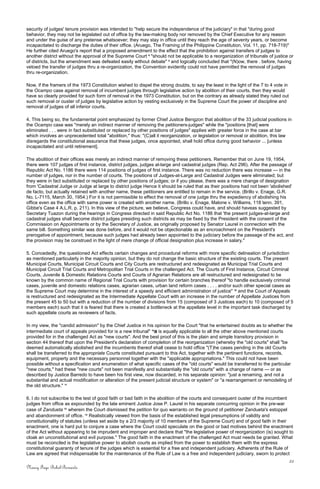 security of judges' tenure provision was intended to "help secure the independence of the judiciary" in that "during good
behavior, they may not be legislated out of office by the law-making body nor removed by the Chief Executive for any reason
and under the guise of any pretense whatsoever; they may stay in office until they reach the age of seventy years, or become
incapacitated to discharge the duties of their office. (Aruego, The Framing of the Philippine Constitution, Vol. 11, pp. 718-719)"
He further cited Aruego's report that a proposed amendment to the effect that the prohibition against transfers of judges to
another district without the approval of the Supreme Court 8
"should not be applicable to a reorganization of tribunals of justice or
of districts, but the amendment was defeated easily without debate" 9
and logically concluded that "(N)ow, there . before, having
vetoed the transfer of judges thru a re-organization, the Convention evidently could not have permitted the removal of judges
thru re-organization.
Now, if the framers of the 1973 Constitution wished to dispel the strong doubts, to say the least in the light of the 7 to 4 vote in
the Ocampo case against removal of incumbent judges through legislative action by abolition of their courts, then they would
have so clearly provided for such form of removal in the 1973 Constitution, but on the contrary as already stated they ruled out
such removal or ouster of judges by legislative action by vesting exclusively in the Supreme Court the power of discipline and
removal of judges of all inferior courts.
4. This being so, the fundamental point emphasized by former Chief Justice Bengzon that abolition of the 33 judicial positions in
the Ocampo case was "merely an indirect manner of removing the petitioners-judges" while the "positions [that] were
eliminated . . . were in fact substituted or replaced by other positions of judges" applies with greater force in the case at bar
which involves an unprecedented total "abolition," thus: "(C)all it reorganization, or legislation or removal or abolition, this law
disregards the constitutional assurance that these judges, once appointed, shall hold office during good behavior ... [unless
incapacitated and until retirement].
The abolition of their offices was merely an indirect manner of removing these petitioners. Remember that on June 19, 1954,
there were 107 judges of first instance, district judges, judges at-large and cadastral judges (Rep. Act 296). After the passage of
Republic Act No. 1186 there were 114 positions of judges of first instance. There was no reduction there was increase — in the
number of judges, nor in the number of courts. The positions of Judges-at-Large and Cadastral Judges were eliminated; but
they were in fact substituted or replaced by other positions of judges; or if you please, there was a mere change of designation
from 'Cadastral Judge or Judge at large to district judge Hence it should be ruled that as their positions had not been 'abolished'
de facto, but actually retained with another name, these petitioners are entitled to remain in the service. (Brillo v. Enage, G.R.
No. L-7115, March 30, 1954.) For it is not permissible to effect the removal of one judge thru the expediency of abolishing his
office even as the office with same power is created with another name. (Brillo v. Enage, Malone v. Williams, 118 tenn. 391,
Gibbe's Case 4 A.L.R. p. 211). In this view of the picture, we believe, Congress could have, and should haveas suggested by
Secretary Tuazon during the hearings in Congress directed in said Republic Act No. 1186 that 'the present judges-at-large and
cadastral judges shall become district judges presiding such districts as may be fixed by the President with the consent of the
Commission on Appointments or by the Secretary of Justice, as originally proposed by Senator Laurel in connection with the
same bill. Something similar was done before, and it would not be objectionable as an encroachment on the President's
prerogative of appointment, because such judges had already been appointed to the judiciary before the passage of the act, and
the provision may be construed in the light of mere change of official designation plus increase in salary."
5. Concededly, the questioned Act effects certain changes and procedural reforms with more specific delineation of jurisdiction
as mentioned particularly in the majority opinion, but they do not change the basic structure of the existing courts. The present
Municipal Courts, Municipal Circuit Courts and City Courts are restructured and redesignated as Municipal Trial Courts and
Municipal Circuit Trial Courts and Metropolitan Trial Courts in the challenged Act. The Courts of First Instance, Circuit Criminal
Courts, Juvenile & Domestic Relations Courts and Courts of Agrarian Relations are all restructured and redesignated to be
known by the common name of Regional Trial Courts with provision for certain branches thereof "to handle exclusively criminal
cases, juvenile and domestic relations cases, agrarian cases, urban land reform cases . . . . and/or such other special cases as
the Supreme Court may determine in the interest of a speedy and efficient administration of justice" 10
and the Court of Appeals
is restructured and redesignated as the Intermediate Appellate Court with an increase in the number of Appellate Justices from
the present 45 to 50 but with a reduction of the number of divisions from 15 (composed of 3 Justices each) to 10 (composed of 5
members each) such that it is feared that there is created a bottleneck at the appellate level in the important task discharged by
such appellate courts as reviewers of facts.
In my view, the "candid admission" by the Chief Justice in his opinion for the Court "that he entertained doubts as to whether the
intermediate court of appeals provided for is a new tribunal" 10
a is equally applicable to all the other above mentioned courts
provided for in the challenged Act as "new courts". And the best proof of this is the plain and simple transitory provision in
section 44 thereof that upon the President's declaration of completion of the reorganization (whereby the "old courts" shall "be
deemed automatically abolished and the incumbents thereof shall cease to hold office "(T)he cases pending in the old Courts
shall be transferred to the appropriate Courts constituted pursuant to this Act, together with the pertinent functions, records,
equipment, property and the necessary personnel together with the "applicable appropriations." This could not have been
possible without a specification and enumeration of what specific cases of the "old courts" would be transferred to the particular
"new courts," had these "new courts" not been manifestly and substantially the "old courts" with a change of name — or as
described by Justice Barredo to have been his first view, now discarded, in his separate opinion: "just a renaming, and not a
substantial and actual modification or alteration of the present judicial structure or system" or "a rearrangement or remodeling of
the old structure." 11
6. I do not subscribe to the test of good faith or bad faith in the abolition of the courts and consequent ouster of the incumbent
judges from office as expounded by the late eminent Justice Jose P. Laurel in his separate concurring opinion in the pre-war
case of Zandueta 12
wherein the Court dismissed the petition for quo warranto on the ground of petitioner Zandueta's estoppel
and abandonment of office. 13
Realistically viewed from the basis of the established legal presumptions of validity and
constitutionality of statutes (unless set aside by a 2/3 majority of 10 members of the Supreme Court) and of good faith in their
enactment, one is hard put to conjure a case where the Court could speculate on the good or bad motives behind the enactment
of the Act without appearing to be imprudent and improper and declare that "the legislative power of reorganization (is) sought to
cloak an unconstitutional and evil purpose." The good faith in the enactment of the challenged Act must needs be granted. What
must be reconciled is the legislative power to abolish courts as implied from the power to establish them with the express
constitutional guaranty of tenure of the judges which is essential for a free and independent judiciary. Adherents of the Rule of
Law are agreed that indispensable for the maintenance of the Rule of Law is a free and independent judiciary, sworn to protect
22
Nancy Faye Bohol-Bernardo
 