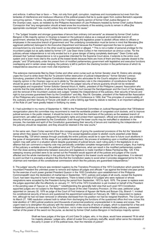 and enforce. it without fear or favor — "free, not only from graft, corruption, ineptness and incompetence but even from the
tentacles of interference and insiduous influence of the political powers that be to quote again from Justice Barredo's separate
concurring opinion. 14
Hence, my adherence to the 7-member majority opinion of former Chief Justice Bengzon in
the Ocampo case, supra, as restated by the Philippine Association of Law Professors headed by former Chief Justice Roberto
Concepcion that "any reorganization should at least snow the incumbents of the existing courts to remain in office [the
appropriate counterpart 'new courts'] unless they are removed for cause."
7. The "judges' broader and stronger guarantees of tenure than ordinary civil servants" as stressed by former Chief Justice
Bengzon in Ms majority opinion in Ocampo is based on the judiciary's status as a coequal and coordinate branch of
government, whereas the long line of Philippine cases upholding the legislative power to abolish offices refers to officers or
employees in the executive branch of government and "the underlying consideration must be borne in mind that Manalang [the
aggrieved petitioner] belonged to the Executive Department and because the President approved the law no question or
encroachment by one branch on the other could be apprehended or alleged. 15
This is not a matter of personal privilege for the
incumbent judges but as aptly stated by former U.P. Law Dean Irene Cortez in her memorandum as amicus curiae, "for the
judiciary whose independence is not only eroded but is in grave danger of being completely destroyed." Dean Cortez aptly
stressed that "judicial independence is not a guarantee intended for the Supreme Court alone, it extends to the entire court
system and is even more vital to the courts at the lowest levels because there are more of them and they operate closest to the
people," and "(P)articularly under the present form of modified parliamentary government with legislative and executive functions
overlapping and in certain areas merging, the judiciary is left to perform the checking function in the performance of which its
independence assumes an even more vital importance. "
The extensive memoranda filed by Dean Cortez and other amici curiae such as former Senator Jose W. Diokno who strongly
urges the Court to strike down the Act "to prevent further destruction of judicial independence," former Senator Lorenzo
Sumulong, president of the Philippine Constitution Association who advocates for the Court's adoption of the B Bengzon
majority opinion in the Ocampo case so as to abide by "the elementary rule in the interpretation of constitutions that effect
should be given to all parts of the Constitution" and that the judges' security of tenure guaranty should not be rendered
meaningless and inoperative" former Solicitor General Arturo A. Alafriz, president of the Philippine Lawyers' Association who
submits that the total abolition of all courts below the Supreme Court (except the Sandiganbayan and the Court of Tax Appeals)
and the removal of the incumbent Justices and Judges "violates the independence of the judiciary, their security of tenure and
right to due process guaranteed them by the Constitution" and Atty. Raul M. Gonzales, president of the National Bar Association
of the Philippines who invokes the Declaration of Delhi at the ICJ Conference in 1959, that "The principles of unremovability of
the Judiciary and their Security of Tenure until death or until a retiring age fixed by statute is reached, is an important safeguard
of the Rule of Law" have greatly helped in fortifying my views.
8. I had submitted in my memo of September 4, 1980 to the Presidential Committee on Judicial Reorganization that "(W)hatever
reorganization plans the committee may recommend to meet the worldwide problem of congested court dockets, and to improve
judicial services in the public interest, it should be borne in mind that the members of the judiciary as the weakest branch of
government, yet called upon to safeguard the people's rights and protect them oppression, official and otherwise, are entitled to
security of tenure as guaranteed by the Constitution. Even though the lower courts may be reshuffled or abolished in the
process, the mandate and spirit of the Constitution guaranteeing their security of tenure and maintaining the independence of
the judiciary should be respected, and they should be retained in the new courts."
In the same vein, Dean Cortez warned of the dire consequences of giving the questioned provisions of the Act the "absolutist
sense which they appear to have at first blush" thus: "(T)o accept legislative power to abolish courts asserted under Batas
Pambansa Blg. 129 which sweeps through practically the entire judiciary would be to open the door to future court abolitions in
the guise of reorganization. At this stage of our political development, the process of embarking upon a modified parliamentary
system may well usher in a situation where despite guarantees of judicial tenure, each ruling party in the legislature or any
alliance that can command a majority vote may periodically undertake complete reorganization and remove judges, thus making
of the judiciary a veritable straw in the political wind and "(F)urthermore, what can result in the modified parliamentary system
from the close working relationship between executive and legislature is made manifest in Batas Pambansa Blg. 129. If the
sweeping revamp provided were to be carried out the President would appoint all of the justices and judges of the courts
affected and the whole membership in the judiciary from the highest to the lowest courts would be his appointees. It is relevant
to point out that it is precisely a situation like this that the Constitution seeks to avoid when it provides staggered terms for the
chairman and members of the constitutional commissions which like the judiciary are guaranteed independence."
9. The judges' security of tenure was rendered nugatory by the Transitory Provisions of the 1973 Constitution which granted the
incumbent President the unlimited power to remove and replace all judges and officials 16
(as against the limited one-year period
for the exercise of such power granted President Quezon in the 1935 Constitution upon establishment of the Philippine
Commonwealth Upon the declaration of martial law in September, 1972, justices and judges of all courts, except the Supreme
Court, had been required to hand in their resignations. There is listed a total of 53 judges who were replaced or whose
resignations were accepted by the President during the period from September, 1972 to April, 1976. The power to replace even
the judges appointed after the effectivity on January 17, 1973 of the 1973 Constitution is yet invoked on behalf of the President
in the pending case of Tapucar vs. Famador 17
notwithstanding the generally held view that such post-1973 Constitution
appointed judges are not subject to the Replacement Clause of the cited Transitory Provision. (In this case, petitioner judge
appointed on January 30, 1976 as judge of the Court of First Instance of Agusan del Norte and Butuan City, Branch 1, invoked
his constitutional security of tenure and questioned the appointment extended on February 26, 1980 to respondent to replace
him, although he had not been removed or otherwise dismissed from his position nor had be resigned therefrom. The Court per
its March 27, 1980 resolution ordered both to refrain from discharging the functions of the questioned office And now comes this
total abolition of 1,663 judicial positions (and thousands of personnel positions) unprecedented in its sweep and scope. The
urgent need is to strengthen the judiciary with the restoration of the security of tenure of judges, which is essential for a free and
independent judiciary as mandated by the Constitution, not to make more enfeebled an already feeble judiciary, possessed
neither of the power of the sword nor the purse, as decried by former Chief Justice Bengzon in hisOcampo majority opinion:
Shall we have judges of the type of Lord Coke Or judges, who, in his place, would have answered 'I'll do what
his majesty pleases,' judges who, afraid of ouster thru a judiciary reshuffle, would rather serve the interests of
the party in power or of the political boss, than the interests of justice?
23
Nancy Faye Bohol-Bernardo
 