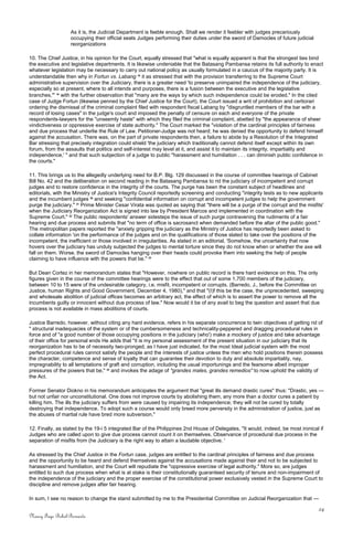 As it is, the Judicial Department is feeble enough. Shall we render it feebler with judges precariously
occupying their official seats Judges performing their duties under the sword of Damocles of future judicial
reorganizations
10. The Chief Justice, in his opinion for the Court, equally stressed that "what is equally apparent is that the strongest ties bind
the executive and legislative departments. It is likewise undeniable that the Batasang Pambansa retains its full authority to enact
whatever legislation may be necessary to carry out national policy as usually formulated in a caucus of the majority party. It is
understandable then why in Fortun vs. Labang 18
it as stressed that with the provision transferring to the Supreme Court
administrative supervision over the Judiciary, there is a greater need 'to preserve unimpaired the independence of the judiciary,
especially so at present, where to all intends and purposes, there is a fusion between the executive and the legislative
branches,'" 19
with the further observation that "many are the ways by which such independence could be eroded." In the cited
case of Judge Fortun (likewise penned by the Chief Justice for the Court), the Court issued a writ of prohibition and certiorari
ordering the dismissal of the criminal complaint filed with respondent fiscal Labang by "disgruntled members of the bar with a
record of losing cases" in the judge's court and imposed the penalty of censure on each and everyone of the private
respondents-lawyers for the "unseemly haste" with which they filed the criminal complaint, abetted by "the appearance of sheer
vindictiveness or oppressive exercise of state authority." The Court marked the "violation of the cardinal principles of fairness
and due process that underlie the Rule of Law. Petitioner-Judge was not heard; he was denied the opportunity to defend himself
against the accusation. There was, on the part of private respondents then, a failure to abide by a Resolution of the Integrated
Bar stressing that precisely integration could shield 'the judiciary which traditionally cannot defend itself except within its own
forum, from the assaults that politics and self-interest may level at it, and assist it to maintain its integrity, impartiality and
independence,' " and that such subjection of a judge to public "harassment and humiliation . . . can diminish public confidence in
the courts."
11. This brings us to the allegedly underlying need for B.P. Blg. 129 discussed in the course of committee hearings of Cabinet
Bill No. 42 and the deliberation on second reading in the Batasang Pambansa to rid the judiciary of incompetent and corrupt
judges and to restore confidence in the integrity of the courts. The purge has been the constant subject of headlines and
editorials, with the Ministry of Justice's Integrity Council reportedly screening and conducting "integrity tests as to new applicants
and the incumbent judges 20
and seeking "confidential information on corrupt and incompetent judges to help the government
purge the judiciary." 21
Prime Minister Cesar Virata was quoted as saying that "there will be a purge of the corrupt and the misfits'
when the Judiciary Reorganization Act is signed into law by President Marcos and implemented in coordination with the
Supreme Court." 22
The public respondents' answer sidesteps the issue of such purge contravening the rudiments of a fair
hearing and due process and submits that "no term of office is sacrosanct when demanded before the altar of the public good."
The metropolitan papers reported the "anxiety gripping the judiciary as the Ministry of Justice has reportedly been asked to
collate information 'on the performance of the judges and on the qualifications of those slated to take over the positions of the
incompetent, the inefficient or those involved in irregularities. As stated in an editorial, 'Somehow, the uncertainty that now
hovers over the judiciary has unduly subjected the judges to mental torture since they do not know when or whether the axe will
fall on them. Worse, the sword of Damocles hanging over their heads could provoke them into seeking the help of people
claiming to have influence with the powers that be." 23
But Dean Cortez in her memorandum states that "However, nowhere on public record is there hard evidence on this. The only
figures given in the course of the committee hearings were to the effect that out of some 1,700 members of the judiciary,
between 10 to 15 were of the undesirable category, i.e. misfit, incompetent or corrupts. (Barredo, J., before the Committee on
Justice, human Rights and Good Government, December 4, 1980)," and that "(I)f this be the case, the unprecedented, sweeping
and wholesale abolition of judicial offices becomes an arbitrary act, the effect of which is to assert the power to remove all the
incumbents guilty or innocent without due process of law." Now would it be of any avail to beg the question and assert that due
process is not available in mass abolitions of courts.
Justice Barredo, however, without citing any hard evidence, refers in his separate concurrence to twin objectives of getting rid of
" structural inadequacies of the system or of the cumbersomeness and technicality-peppered and dragging procedural rules in
force and of "a good number of those occupying positions in the judiciary (who') make a mockery of justice and take advantage
of their office for personal ends He adds that "it is my personal assessment of the present situation in our judiciary that its
reorganization has to be of necessity two-pronged, as I have just indicated, for the most Ideal judicial system with the most
perfect procedural rules cannot satisfy the people and the interests of justice unless the men who hold positions therein possess
the character, competence and sense of loyalty that can guarantee their devotion to duty and absolute impartiality, nay,
impregnability to all temptations of graft and corruption, including the usual importunings and the fearsome albeit improper
pressures of the powers that be," 24
and invokes the adage of "grandes males, grandes remedios" to now uphold the validity of
the Act.
Former Senator Diokno in his memorandum anticipates the argument that "great ills demand drastic cures" thus: "Drastic, yes —
but not unfair nor unconstitutional. One does not improve courts by abolishing them, any more than a doctor cures a patient by
killing him. The ills the judiciary suffers from were caused by impairing its independence; they will not be cured by totally
destroying that independence. To adopt such a course would only breed more perversity in the administration of justice, just as
the abuses of martial rule have bred more subversion."
12. Finally, as stated by the 19-i 5 integrated Bar of the Philippines 2nd House of Delegates, "It would, indeed, be most ironical if
Judges who are called upon to give due process cannot count it on themselves. Observance of procedural due process in the
separation of misfits from (he Judiciary is the right way to attain a laudable objective. '
As stressed by the Chief Justice in the Fortun case, judges are entitled to the cardinal principles of fairness and due process
and the opportunity to be heard and defend themselves against the accusations made against their and not to be subjected to
harassment and humiliation, and the Court will repudiate the "oppressive exercise of legal authority." More so, are judges
entitled to such due process when what is at stake is their constitutionally guaranteed security of tenure and non-impairment of
the independence of the judiciary and the proper exercise of the constitutional power exclusively vested in the Supreme Court to
discipline and remove judges after fair hearing.
In sum, I see no reason to change the stand submitted by me to the Presidential Committee on Judicial Reorganization that —
24
Nancy Faye Bohol-Bernardo
 