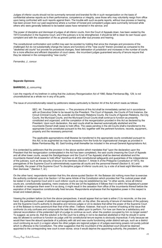 Judges of inferior courts should not be summarily removed and branded for life in such reorganization on the basis of
confidential adverse reports as to their performance, competence or integrity, save those who may voluntarily resign from office
upon being confronted with such reports against them. The trouble with such ex-parte reports, without due process or hearing,
has been proven from our past experience where a number of honest and competent judges were summarily removed while
others who were generally believed to be basket cases have remained in the service; and
The power of discipline and dismissal of judges of all inferior courts, from the Court of Appeals down, has been vested by the
1973 Constitution in the Supreme Court, and if the judiciary is to be strengthened, it should be left to clean its own house upon
complaint and with the cooperation of the as grieved parties and after due process and hearing.
The constitutional confrontation and conflict may wen be avoided by holding that since the changes and provisions of the
challenged Act do not substantially change the nature and functions of the "new courts" therein provided as compared to the
"abolished old courts" but provide for procedural changes, fixed delineation of jurisdiction and increases in the number of courts
for a more effective and efficient disposition of court cases, -the incumbent judges guaranteed security of tenure require that
they be retained in the corresponding "new courts."
Fernandez, J., concur.
Separate Opinions
BARREDO, J., concurring:
I join the majority of my brethren in voting that the Judiciary Reorganization Act of 1980, Batas Pambansa Blg. 129, is not
unconstitutional as a whole nor in any of its parts.
The issue of unconstitutionality raised by petitioners relates particularly to Section 44 of the Act which reads as follows:
SEC. 44. Transitory provisions. — The provisions of this Act shall be immediately carried out in accordance
with an Executive Order to be issued by the President. The Court of Appeals, the Courts of First Instance, the
Circuit Criminal Courts, the Juvenile and Domestic Relations Courts, the Courts of Agrarian Relations, the City
Courts, the Municipal Courts, and the Municipal Circuit Courts shall continue to function as presently
constituted and organized, until the completion of the reorganization provided in this Act as declared by the
President. Upon such declaration, the said courts shall be deemed automatically abolished and the
incumbents thereof shall cease to hold office. The cases pending in the old Courts shall e transferred to the
appropriate Courts constituted pursuant to this Act, together with the pertinent functions, records, equipment,.
property and the necessary personnel.
The applicable appropriations shall likewise be transferred to the appropriate courts constituted pursuant to
this Act, to be augmented as may be necessary from the funds for organizational changes as provided in
Batas Pambansa Blg. 80. Said funding shall thereafter be included in the annual General Appropriations Act.
It is contended by petitioners that the provision in the above section which mandates that "upon the declaration upon the
President that the reorganization contemplated in the Act has been completed), the said courts (meaning the Court of Appeals
and all other lower courts, except the Sandiganbayan and the Court of Tax Appeals) shall be deemed abolished and the
incumbents thereof shall cease to hold office" trenches on all the constitutional safeguards and guarantees of the independence
of the judiciary, such as the security of tenure of its members (Section 7, Article X of the Philippine Constitution of 1973), the
prerogatives of the Supreme Court to administratively supervise all courts and the personnel thereof (Section 6, Id.) and
principally, the power of the Supreme Court "to discipline judges of inferior courts and, by a vote of at least eight Members, order
their dismissal. " (Section 7, Id.)
On the other hand, respondents maintain that thru the above-quoted Section 44. the Batasan did nothing more than to exercise
the authority conferred upon it be Section I of the same Article of the Constitution which provides that The Judicial power shall
be rested in one Supreme Court and in such inferior courts as may be established by law." In other words, since all inferior
courts are, constitutionally speaking, mere creatures of the law (of the legislature it follows that it is within the legislature's power
to abolish or reorganize them even if in so doing, it might result in the cessation from office of the incumbents thereof before the
expiration of their respective constitutionally fixed tenures. Respondents emphasize that the legislative power in this respect is
broad and indeed plenary.
Viewing the problem before Us from the above perspectives, it would appear that our task is either (1) to reconcile, on the one
hand, the parliament's power of abolition and reorganization with, on the other, the security of tenure of members of the judiciary
and the Supreme Court's authority to discipline and remove judges or (2) to declare that either the power of the Supreme Court
or of the Batasan is more paramount than that of the other. I believe. however, that such a manner of looking at the issue that
confronts Us only confuses and compounds the task We are called upon to perform. For how can there be a satisfactory and
rational reconciliation of the pretended right of a judge to continue as such, when the position occupied by him no longer exists?
To suggest, as some do, that the solution is for the court he is sitting in not to be deemed abolished or that he should in some
way be allowed to continue to function as judge until his constitutional tenure expires is obviously impractical, if only because we
would then have the absurd spectacle of a judiciary with old and new courts functioning under distinct set-ups, such as a district
court continuing as such in a region where the other judges are regional judges or of judges exercising powers not purely judicial
which is offensive to the Constitution. The other suggestion that the incumbent of the abolished court should be deemed
appointed to the corresponding new court is even worse, since it would deprive the appointing authority, the president, of the
25
Nancy Faye Bohol-Bernardo
 