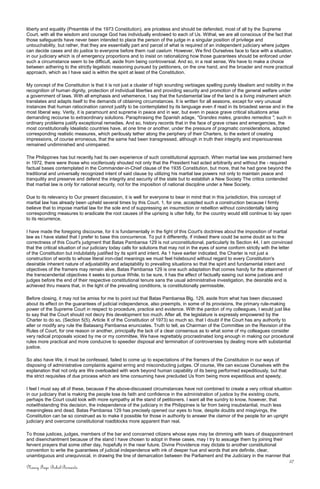 liberty and equality (Preamble of the 1973 Constitution), are priceless and should be defended, most of all by the Supreme
Court, with all the wisdom and courage God has individually endowed to each of Us. Withal, we are all conscious of the fact that
those safeguards have never been intended to place the person of the judge in a singular position of privilege and
untouchability, but rather, that they are essentially part and parcel of what is required of an independent judiciary where judges
can decide cases and do justice to everyone before them ruat caelum. However, We find Ourselves face to face with a situation,
in our judiciary which is of emergency proportions and to insist on rationalizing how those guarantees should be enforced under
such a circumstance seem to be difficult, aside from being controversial. And so, in a real sense, We have to make a choice
between adhering to the strictly legalistic reasoning pursued by petitioners, on the one hand, and the broader and more practical
approach, which as I have said is within the spirit at least of the Constitution.
My concept of the Constitution is that it is not just a cluster of high sounding verbiages spelling purely Idealism and nobility in the
recognition of human dignity, protection of individual liberties and providing security and promotion of the general welfare under
a government of laws. With all emphasis and vehemence, I say that the fundamental law of the land is a living instrument which
translates and adapts itself to the demands of obtaining circumstances. It is written for all seasons, except for very unusual
instances that human ratiocination cannot justify to be contemplated by its language even if read in its broadest sense and in the
most liberal way. Verily, it is paramount and supreme in peace and in war, but even in peace grave critical situations arise
demanding recourse to extraordinary solutions. Paraphrasing the Spanish adage, "Grandes males, grandes remedios ", such in
ordinary problems justify exceptional remedies. And so, history records that in the face of grave crises and emergencies, the
most constitutionally Idealistic countries have, at one time or another, under the pressure of pragmatic considerations, adopted
corresponding realistic measures, which perilously tether along the periphery of their Charters, to the extent of creating
impressions, of course erroneous, that the same had been transgressed, although in truth their integrity and imperiousness
remained undiminished and unimpaired.
The Philippines has but recently had its own experience of such constitutional approach. When martial law was proclaimed here
in 1972, there were those who vociferously shouted not only that the President had acted arbitrarily and without the - required
factual bases contemplated in the Commander-in-Chief clause of the 1935 Constitution, but more, that he had gone beyond the
traditional and universally recognized intent of said clause by utilizing his martial law powers not only to maintain peace and
tranquility and preserve and defend the integrity and security of the state but to establish a New Society The critics contended
that martial law is only for national security, not for the imposition of national discipline under a New Society.
Due to its relevancy to Our present discussion, it is well for everyone to bear in mind that in this jurisdiction, this concept of
martial law has already been upheld several times by this Court. 1, for one, accepted such a construction because I firmly
believe that to impose martial law for the sole end of suppressing an insurrection or rebellion without coincidentally taking
corresponding measures to eradicate the root causes of the uprising is utter folly, for the country would still continue to lay open
to its recurrence.
I have made the foregoing discourse, for it is fundamentally in the fight of this Court's doctrines about the imposition of martial
law as I have stated that I prefer to base this concurrence. To put it differently, if indeed there could be some doubt as to the
correctness of this Court's judgment that Batas Pambansa 129 is not unconstitutional, particularly its Section 44, I am convinced
that the critical situation of our judiciary today calls for solutions that may not in the eyes of some conform strictly with the letter
of the Constitution but indubitably justified by its spirit and intent. As 1 have earlier indicated, the Charter is not just a
construction of words to whose literal iron-clad meanings we must feel hidebound without regard to every Constitution's
desirable inherent nature of adjustability and adaptability to prevailing situations so that the spirit and fundamental intent and
objectives of the framers may remain alive. Batas Pambansa 129 is one such adaptation that comes handy for the attainment of
the transcendental objectives it seeks to pursue While, to be sure, it has the effect of factually easing out some justices and
judges before the end of their respective constitutional tenure sans the usual administrative investigation, the desirable end is
achieved thru means that, in the light of the prevailing conditions, is constitutionally permissible.
Before closing, it may not be amiss for me to point out that Batas Pambansa Blg. 129, aside from what has been discussed
about its effect on the guarantees of judicial independence, also preempts, in some of its provisions, the primary rule-making
power of the Supreme Court in respect to procedure, practice and evidence. With the pardon of my colleagues, I would just like
to say that the Court should not decry this development too much. After all, the legislature is expressly empowered by the
Charter to do so, (Section 5(5), Article X of the Constitution of 1973) so much so, that I doubt if the Court has any authority to
alter or modify any rule the Batasang Pambansa enunciates. Truth to tell, as Chairman of the Committee on the Revision of the
Rules of Court, for one reason or another, principally the lack of a clear consensus as to what some of my colleagues consider
very radical proposals voiced by me or my committee, We have regrettably procrastinated long enough in making our procedural
rules more practical and more conducive to speedier disposal and termination of controversies by dealing more with substantial
justice.
So also have We, it must be confessed, failed to come up to expectations of the framers of the Constitution in our ways of
disposing of administrative complaints against erring and misconducting judges. Of course, We can excuse Ourselves with the
explanation that not only are We overloaded with work beyond human capability of its being performed expeditiously, but that
the strict requisites of due process which are time consuming have precluded Us from being more expeditious and speedy.
I feel I must say all of these, because if the above-discussed circumstances have not combined to create a very critical situation
in our judiciary that is making the people lose its faith and confidence in the administration of justice by the existing courts,
perhaps the Court could look with more sympathy at the stand of petitioners. I want all the sundry to know, however, that
notwithstanding this decision, the independence of the judiciary in the Philippines is far from being insubstantial, much less
meaningless and dead. Batas Pambansa 129 has precisely opened our eyes to how, despite doubts and misgivings, the
Constitution can be so construed as to make it possible for those in authority to answer the clamor of the people for an upright
judiciary and overcome constitutional roadblocks more apparent than real.
To those justices, judges, members of the bar and concerned citizens whose eyes may be dimming with tears of disappointment
and disenchantment because of the stand I have chosen to adopt in these cases, may I try to assuage them by joining their
fervent prayers that some other day, hopefully in the near future, Divine Providence may dictate to another constitutional
convention to write the guarantees of judicial independence with ink of deeper hue and words that are definite, clear,
unambiguous and unequivocal, in drawing the line of demarcation between the Parliament and the Judiciary in the manner that
27
Nancy Faye Bohol-Bernardo
 