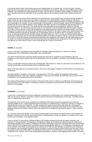 in His Infinite wisdom would most promote genuine and impartial justice for our people, free, not only from graft, corruption,
ineptness and incompetence but even from the tentacles of interference and insiduous influence of the political powers that be.
Presently, I am constrained from going along with any other view than that the Constitution allows abolition of existing courts
even if the effect has to be the elimination of any incumbent judge and the consequent cutting of his constitutional tenure of
office.
I cannot close this concurrence without referring to the apprehensions in some quarters about the choice that will ultimately be
made of those who will be eased out of the judiciary in the course of the implementation of Batas Pambansa 129. By this
decision, the Court has in factual effect albeit not in constitutional conception yielded generally to the Batasang Pambansa, and
more specifically to the President, its own constitutionally conferred power of removal of judges. Section 44 of the Batasan's Act
declares that all of them shall be deemed to have ceased to hold office, leaving it to the President to appoint those whom he
may see fit to occupy the new courts. Thus, those who will not be appointed can be considered as "ceasing to hold their
respective offices", or, as others would say they would be in fact removed. How the President will make his choices is beyond
Our power to control. But even if some may be eased out even without being duly informed of the reason therefor, much less
being given the opportunity to be heard the past actuations of the President on all matters of deep public interest shouted serve
as sufficient assurance that when lie ultimately acts, he will faithfully adhere to his solemn oath "to do justice to every man
hence, lie will equip himself first with the fullest reliable information before acts. This is not only my individual faith founded on
my personal acquaintance with the character and sterling qualities of President Ferdinand E. Marcos. I dare say this is the faith
of the nation in a man who has led it successfully through crises and emergencies, with justice to all, with malice towards none. I
am certain, the President will deal with each and every individual to be affected by this reorganization with the best light that
God will give him every moment he acts in each individual case as it comes for his decision
AQUINO, J., concurring:
I concur in the result. The petitioners filed this petition for declaratory relief and prohibition "to declare the Judiciary
Reorganization Act of 1980 (Batas Pambansa Blg. 129) unconstitutional".
The petition should have been dismissed outright because this Court has no jurisdiction to grant declaratory relief and
prohibition is not the proper remedy to test the constitutionality of the law. the petition is premature. No jurisdictional question is
involved.
There is no justiciable controversy wherein the constitutionality of the said law is in issue. It is presumed to be constitutional. The
lawmaking body before enacting it looked into the constitutional angle.
Seven of the eight petitioners are practising lawyers. They have no personality to assail the constitutionality of the said law even
as taxpayers.
The eighth petitioner, Gualberto J. de la Llana, a city judge (who in 1977 filed a petition for declaratory relief assailing
Presidential Decree No. 1229, which called for a referendum. De la Llana his Comelec, 80 SCRA 525), has no cause of action
for prohibition. He is not being removed from his position.
The Judiciary Reorganization Law was enacted in utmost good faith and not "to cloak an unconstitutional and evil purpose As
ably expounded by the Chief Justice, in enacting the said law, the lawmaking body acted within the scope of its constitutional
powers and prerogatives.
GUERRERO, J., concurring:
I concur with my distinguished and learned colleagues in upholding the constitutionality of the Judiciary Reorganization Act of
1980. For the record, however, I would like to state my personal convictions and observations on this case, a veritable landmark
case, for whatever they may be worth.
The legal basis of the Court's opinion rendered by our esteemed Chief Justice having been exhaustively discussed and
decisively justified by him, a highly-respected expert and authority on constitutional law, it would be an exercise in duplication to
reiterate the same cases and precedents. I am then constrained to approach the problem quite differently, not through the
classic methods of philosophy, history and tradition, but following what the well-known jurist, Dean Pound, said that "the most
significant advance in the modern science of law is the change from the analytical to the functional attitude." 1
And in pursuing
this direct
ion, I must also reckon with and rely on the ruling that "another guide to the meaning of a statute is found in the evil which it is
designed to remedy, and for this the court properly looks at contemporaneous events, the situation as it existed, and as it was
pressed upon the attention of the legislative body." 2
I have no doubt in my mind that the institutional reforms and changes envisioned by the law are clearly conducive to the
promotion of national interests. The objectives of the legislation namely: (a) An institutional restructuring by the creation of an
Intermediate Appellate Court, thirteen (I 3) Regional Trial Courts, Metropolitan Trial Courts, Municipal Trial Courts and Municipal
Circuit Trial Courts: (b) A reappointment of jurisdiction geared towards greater efficiency: (c) A simplification of procedures and
(d) The abolition of the inferior courts created by the Judiciary Act of 1948 and other statutes, as approved by the Congress of
the Philippines 3
are undoubtedly intended to improve the regime of justice and thereby enhance public good and order. Indeed,
the purpose of the Act as further stated in the Explanatory Note, which is "to embody reforms in the structure, organization and
composition of the Judiciary, with the aim of improving the administration of justice, of decongesting judicial dockets, and coping
28
Nancy Faye Bohol-Bernardo
 
