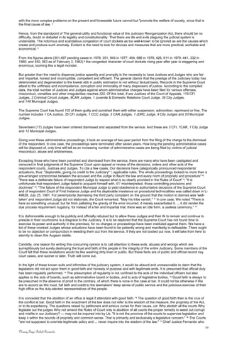 with the more complex problems on the present and forseeable future cannot but "promote the welfare of society, since that is
the final cause of law. 4
Hence, from the standpoint of The general utility and functional value of the Judiciary Reorganization Act, there should be no
difficulty, doubt or disbelief in its legality and constitutionality. That there are ills and evils plaguing the judicial system is
undeniable. The notorious and scandalous congestion of court dockets as too well-known to be ignored as are the causes which
create and produce such anomaly. Evident is the need to look for devices and measures that are more practical, workable and
economical. 5
From the figures alone (301,497 pending cases in 1976; 351, 943 in 1977; 404, 686 in 1978; 426, 911 in 1979; 441, 332 in
1980; and 450, 063 as of February 3, 1982) 6
the congested character of court dockets rising year after year is staggering and
enormous, looming like a legal monster.
But greater than the need to dispense justice speedily and promptly is the necessity to have Justices and Judges who are fair
and impartial, honest and incorruptible, competent and efficient. The general clamor that the prestige of the Judiciary today has
deteriorated and degenerated to the lowest ebb in public estimation is not without factual basis. Records in the Supreme Court
attest to the unfitness and incompetence, corruption and immorality of many dispensers of justice. According to the compiled
data, the total number of Justices and Judges against whom administrative charges have been filed for various offenses,
misconduct, venalities and other irregularities reaches 322. Of this total, 8 are Justices of the Court of Appeals, 119 CFI
Judges, 2 Criminal Circuit Judges, 8CAR Judges, 1 Juvenile & Domestic Relations Court Judge, 38 City Judges,
and 146 Municipal Judges.
The Supreme Court has found 102 of them guilty and punished them with either suspension, admonition, reprimand or fine. The
number includes 1 CA Justice, 35 CFI Judges, 1 CCC Judge, 3 CAR Judges, 1 JDRC Judge, 9 City Judges and 53 Municipal
Judges.
Seventeen (17) Judges have been ordered dismissed and separated from the service. And these are 3 CFI, 1CAR, 1 City Judge
and 12 Municipal Judges.
Going over these administrative proceedings, it took an average of two-year period from the filing of the charge to the dismissal
of the respondent. In one case, the proceedings were terminated after seven years. How long the pending administrative cases
will be disposed of, only time will tell as an increasing number of administrative cases are being filed by victims of judicial
misconduct, abuse and arbitrariness.
Excepting those who have been punished and dismissed from the service, there are many who have been castigated and
censured in final judgments of the Supreme Court upon appeal or review of the decisions, orders and other acts of the
respondent courts, Justices and Judges. To cite a few cases, Our decisions have categorically pronounced respondents'
actuations, thus: "deplorable, giving no credit to the Judiciary" 7
; applicable rules. The whole proceedings looked no more than a
pre-arranged compromise between the accused and the Judge to flaunt the law and every norm of propriety and procedure" 8
;
"there was a deliberate failure of respondent Judge to respect what is so clearly provided in the Rules of Court" 9
; "It is
unfortunate that respondent Judge failed to acquaint himself with, 01' misinterpreted, those controlling provisions and
doctrines" 10
; "The failure of the respondent Municipal Judge to yield obedience to authoritative decisions of the Supreme Court
and of respondent Court of First Instance Judge and his deplorable insistence on procedural technicalities was called down in L-
49828, July 25, 1981. For peremptorily dismissing the third party complaint on the ground that the motion to dismiss was 'well-
taken' and respondent Judge did not elaborate, the Court remarked: "May his tribe vanish." 11
In one case, We noted "There is
here so something unusual, but far from palliating the gravity of the error incurred, it merely exacerbated it. ... it did render the
due process requirement nugatory, for instead of a fair and impartial trial, there was an Idle form, a useless ceremony." 12
It is dishonorable enough to be publicly and officially rebuked but to allow these Judges and their ilk to remain and continue to
preside in their courtrooms is a disgrace to the Judiciary. It is to be deplored that the Supreme Court has not found time to
exercise its power and authority in the premises, for no charges or proceedings have been instituted against them. We have a
list of these crooked Judges whose actuations have been found to be patiently wrong and manifestly in-defeasible. There ought
to be no objection or compunction in weeding them out from the service. If they are not booted out now, it will take from here to
eternity to clean this Augean stable.
Candidly, one reason for writing this concurring opinion is to call attention to these evils, abuses and wrongs which are
surreptitiously but surely destroying the trust and faith of the people in the integrity of the entire Judiciary. Some members of the
Court felt that these revelations would be like washing dirty linen in public. But these facts are of public and official record nay
court cases, and sooner or later, Truth will come out.
In the light of these known evils and infirmities of the judiciary system, it would be absurd and unreasonable to claim that the
legislators did not act upon them in good faith and honesty of purpose and with legitimate ends. It is presumed that official duty
has been regularly performed. 13
The presumption of regularity is not confined to the acts of the individual officers but also
applies to the acts of boards, such as administrative board or bodies, and to acts of legislative bodies. 14
Good faith is always to
be presumed in the absence of proof to the contrary, of which there is none in the case at bar. It could not be otherwise if We
are to accord as We must, full faith and credit to the lawmakers' deep sense of public service and the judicious exercise of their
high office as the duly-elected representatives of the people.
It is conceded that the abolition of an office is legal if attendant with good faith. 15
The question of good faith then is the crux of
the conflict at bar. Good faith in the enactment of the law does not refer to the wisdom of the measure, the propriety of the Act,
or to its expediency. The questions raised by petitioners and amicus curiae for their cause, viz: Why abolish all the courts Why
legislate out the judges Why not amend the Rules of Court only Is abolition of all courts the proper remedy to weed out corrupt
and misfits in our Judiciary? — may not be inquired into by Us. "It is not the province of the courts to supervise legislation and
keep it within the bounds of propriety and common sense. That is primarily and exclusively a legislative concern." 16
The Courts
"are not supposed to override legitimate policy and ... never inquire into the wisdom of the law." 17
Chief Justice Fernando who
29
Nancy Faye Bohol-Bernardo
 