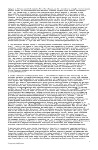 rightly so. All efforts are geared to its realization. Nor, unlike in the past, was it to b "considered as simply the movement towards
economic progress and growth measured in terms of sustained increases in per capita income and Gross National Product
(GNP). 16
For the New Society, its implication goes further than economic advance, extending to "the sharing, or more
appropriately, the democratization of social and economic opportunities, the substantiation of the true meaning of social
justice." 17
This process of modernization and change compels the government to extend its field of activity and its scope of
operations. The efforts towards reducing the gap between the wealthy and the poor elements in the nation call for more
regulatory legislation. That way the social justice and protection to labor mandates of the Constitution could be effectively
implemented." 18
There is likelihood then "that some measures deemed inimical by interests adversely affected would be
challenged in court on grounds of validity. Even if the question does not go that far, suits may be filed concerning their
interpretation and application. ... There could be pleas for injunction or restraining orders. Lack of success of such moves would
not, even so, result in their prompt final disposition. Thus delay in the execution of the policies embodied in law could thus be
reasonably expected. That is not conducive to progress in development." 19
For, as mentioned in such Report, equally of vital
concern is the problem of clogged dockets, which "as is well known, is one of the utmost gravity. Notwithstanding the most
determined efforts exerted by the Supreme Court, through the leadership of both retired Chief Justice Querube Makalintal and
the late Chief Justice Fred Ruiz Castro, from the time supervision of the courts was vested in it under the 1973 Constitution, the
trend towards more and more cases has continued." 20
It is understandable why. With the accelerated economic development,
the growth of population, the increasing urbanization, and other similar factors, the judiciary is called upon much oftener to
resolve controversies. Thus confronted with what appears to be a crisis situation that calls for a remedy, the Batasang
Pambansa had no choice. It had to act, before the ailment became even worse. Time was of the essence, and yet it did not
hesitate to be duly mindful, as it ought to be, of the extent of its coverage before enacting Batas Pambansa Blg. 129.
3. There is no denying, therefore, the need for "institutional reforms," characterized in the Report as "both pressing and
urgent." 21
It is worth noting, likewise, as therein pointed out, that a major reorganization of such scope, if it were to take place,
would be the most thorough after four generations. 22
The reference was to the basic Judiciary Act generations . enacted in June
of 1901, 23
amended in a significant way, only twice previous to the Commonwealth. There was, of course, the creation of the
Court of Appeals in 1935, originally composed "of a Presiding Judge and ten appellate Judges, who shall be appointed by the
President of the Philippines, with the consent of the Commission on Appointments of the National Assembly, 24
It could "sit en
banc, but it may sit in two divisions, one of six and another of five Judges, to transact business, and the two divisions may sit at
the same time." 25
Two years after the establishment of independence of the Republic of the Philippines, the Judiciary Act of
1948 26
was passed. It continued the existing system of regular inferior courts, namely, the Court of Appeals, Courts of First
Instance, 27
the Municipal Courts, at present the City Courts, and the Justice of the Peace Courts, now the Municipal Circuit
Courts and Municipal Courts. The membership of the Court of Appeals has been continuously increased. 28
Under a 1978
Presidential Decree, there would be forty-five members, a Presiding Justice and forty-four Associate Justices, with fifteen
divisions.29
Special courts were likewise created. The first was the Court of Tax Appeals in 1954, 30
next came the Court of
Agrarian Relations in 1955, 31
and then in the same year a Court of the Juvenile and Domestic Relations for Manila in
1955, 32
subsequently followed by the creation of two other such courts for Iloilo and Quezon City in 1966. 33
In 1967, Circuit
Criminal Courts were established, with the Judges having the same qualifications, rank, compensation, and privileges as judges
of Courts of First Instance. 34
4. After the submission of such Report, Cabinet Bill No. 42, which later became the basis of Batas Pambansa Blg. 129, was
introduced. After setting forth the background as above narrated, its Explanatory Note continues: "Pursuant to the President's
instructions, this proposed legislation has been drafted in accordance with the guidelines of that report with particular attention to
certain objectives of the reorganization, to wit, the attainment of more efficiency in disposal of cases, a reallocation of
jurisdiction, and a revision of procedures which do not tend to the proper meeting out of justice. In consultation with, and upon a
consensus of, the governmental and parliamentary leadership, however, it was felt that some options set forth in the Report be
not availed of. Instead of the proposal to confine the jurisdiction of the intermediate appellate court merely to appellate
adjudication, the preference has been opted to increase rather than diminish its jurisdiction in order to enable it to effectively
assist the Supreme Court. This preference has been translated into one of the innovations in the proposed Bill." 35
In accordance
with the parliamentary procedure, the Bill was sponsored by the Chairman of the Committee on Justice, Human Rights and
Good Government to which it was referred. Thereafter, Committee Report No. 225 was submitted by such Committee to the
Batasang Pambansa recommending the approval with some amendments. In the sponsorship speech of Minister Ricardo C.
Puno, there was reference to the Presidential Committee on Judicial Reorganization. Thus: "On October 17, 1980, the
Presidential Committee on Judicial Reorganization submitted its report to the President which contained the 'Proposed
Guidelines for Judicial Reorganization.' Cabinet Bill No. 42 was drafted substantially in accordance with the options presented
by these guidelines. Some options set forth in the aforesaid report were not availed of upon consultation with and upon
consensus of the government and parliamentary leadership. Moreover, some amendments to the bill were adopted by the
Committee on Justice, Human Rights and Good Government, to which The bill was referred, following the public hearings on the
bill held in December of 1980. The hearings consisted of dialogues with the distinguished members of the bench and the bar
who had submitted written proposals, suggestions, and position papers on the bill upon the invitation of the Committee on
Justice, Human Rights and Good Government." 36
Stress was laid by the sponsor that the enactment of such Cabinet Bill would,
firstly, result in the attainment of more efficiency in the disposal of cases. Secondly, the improvement in the quality of justice
dispensed by the courts is expected as a necessary consequence of the easing of the court's dockets. Thirdly, the structural
changes introduced in the bill, together with the reallocation of jurisdiction and the revision of the rules of procedure, are
designated to suit the court system to the exigencies of the present day Philippine society, and hopefully, of the foreseeable
future."37
it may be observed that the volume containing the minutes of the proceedings of the Batasang Pambansa show that
590 pages were devoted to its discussion. It is quite obvious that it took considerable time and effort as well as exhaustive study
before the act was signed by the President on August 14, 1981. With such a background, it becomes quite manifest how lacking
in factual basis is the allegation that its enactment is tainted by the vice of arbitrariness. What appears undoubted and
undeniable is the good faith that characterized its enactment from its inception to the affixing of the Presidential signature.
5. Nothing is better settled in our law than that the abolition of an office within the competence of a legitimate body if done in
good faith suffers from no infirmity. The ponencia of Justice J.B.L. Reyes in Cruz v. Primicias, Jr. 38
reiterated such a doctrine:
"We find this point urged by respondents, to be without merit. No removal or separation of petitioners from the service is here
involved, but the validity of the abolition of their offices. This is a legal issue that is for the Courts to decide. It is well-known rule
also that valid abolition of offices is neither removal nor separation of the incumbents. ... And, of course, if the abolition is void,
the incumbent is deemed never to have ceased to hold office. The preliminary question laid at rest, we pass to the merits of the
case. As well-settled as the rule that the abolition of an office does not amount to an illegal removal of its incumbent is the
3
Nancy Faye Bohol-Bernardo
 