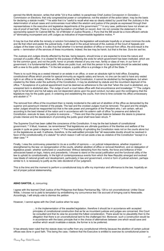 penned the Morfe decision, writes that while "(i)t is thus settled, to paraphrase Chief Justice Concepcion in Gonzales v.
Commission on Elections, that only congressional power or competence, not the wisdom of the action taken, may be the basis
for declaring a statute invalid," 18
he adds that it is "useful to recall what was so clearly stated by Laurel that 'the Judiciary in the
determination of actual cases and controversies must reflect the wisdom and justice of the people as expressed through their
representatives in the executive and legislative departments of the government.'" 19
In any case, petitioners have not shown an
iota of proof of bad faith. There is no factual foundation of bad faith on record. And I do not consider the statement in the
sponsorship speech for Cabinet Bill No. 42 of Minister of Justice Ricardo J. Puno that the Bill would be a more efficient vehicle
of "eliminating incompetent and unfit Judges as indicative of impermissible legislative motive. 20
It may be true that while the remedy or solution formulated by the legislation will eradicate hopefully or at least minimize the evils
and ills that infect and pester the judicial body, it will result in the actual removal of the Justices of the Court of Appeals and
Judges of the lower courts. It is also true that whether it is termed abolition of office or removal from office, the end-result is the
same — termination of the services of these incumbents. Indeed, the law may be harsh, but that is the law. Dura lex sed lex.
The Justices and Judges directly affected by the law, being lawyers, should know or are expected to know the nature and
concept of a public office. It is created for the purpose of effecting the ends for which government has been instituted, which are
for the common good, and not the profit, honor or private interest of any one man, family or class of men. In our form of
government, it is fundamental that public offices are public trust, and that the person to be appointed should be selected solely
with a view to the public welfare. 21
In the last analysis, a public office is a privilege in the gift of the State. 22
There is no such thing as a vested interest or an estate in an office, or even an absolute right to hold office. Excepting
constitutional offices which provide for special immunity as regards salary and tenure, no one can be said to have any vested
right in an office or its salary. When an office is created by the Constitution, it cannot be abolished by the legislature, but when
created by the State under the authority of the Constitution, it may be abolished by statute and the incumbent deprived of his
office. 23
Acceptance of a judicial appointment must be deemed as adherence to the rule that "when the court is abolished, any
unexpired term is abolished also. The Judge of such a court takes office with that encumbrance and knowledge." 24
"The Judge's
right to his full term and his full salary are not dependent alone upon his good conduct, but also upon the contingency that the
legislature may for the public good, in ordaining and establishing the courts, from time to time consider his office unnecessary
and abolish it." 25
The removal from office of the incumbent then is merely incidental to the valid act of abolition of the office as demanded by the
superior and paramount interest of the people. The bad and the crooked Judges must be removed. The good and the straight,
sober Judges should be reappointed but that is the sole power and prerogative of the President who, I am certain, will act
according to the best interest of the nation and in accordance with his solemn oath of office "to preserve and defend its
Constitution, execute its laws, do justice to everyone ... " There and then the proper balance between the desire to preserve
private interest and the desideratum of promoting the public good shall have been struck. 26
The Supreme Court has been called the conscience of the Constitution. It may be the last bulwark of constitutional
government. 27
It Must, however, be remembered "that legislatures are ultimate guardians of the liberties and welfare of the
people in quite as great a degree as courts." 28
The responsibility of upholding the Constitution rests not on the courts alone but
on the legislatures as well. It adheres, therefore, to the well-settled principle that "all reasonable doubts should be resolved in
favor of the constitutionality of a statute" for which reason it will not set aside a law as violative of the Constitution "except in a
clear case." 29
Finally, I view the controversy presented to Us as a conflict of opinions — on judicial independence, whether impaired or
strengthened by the law; on reorganization of the courts, whether abolition of office or removal therefrom, and on delegation of
legislative power, whether authorized or unauthorized. Without detracting from the merits, the force and brilliance of their
advocacies based on logic, history and precedents, I choose to stand on the social justification and the functional utility of the
law to uphold its constitutionality. In the light of contemporaneous events from which the New Republic emerged and evolved
new Ideals of national growth and development, particularly in law and government, a kind or form of judicial activism, perhaps
similar to it, is necessary to justify as the ratio decidendi of Our judgment.
This is the time and the moment to perform a constitutional duty to affix my imprimatur and affirmance to the law, hopefully an
act of proper judicial statesmanship.
ABAD SANTOS, J., concurring:
I agree with the learned Chief Justice of the Philippines that Batas Pambansa Blg. 129 is not unconstitutional. Unlike Oscar
Wilde, I choose not to yield to temptation by embellishing my concurrence lest I be accrued of bringing coal to Newcastle.
Accordingly, I will simply vote to dismiss the petition
However, I cannot agree with the Chief Justice when he says:
... In the implementation of the assailed legislation, therefore it should be in accordance with accepted
principles of constitutional construction that as far as incumbent justices and judges are concerned, this Court
be consulted and that its view be accorded the fullest consideration. There would be no plausibility then to the
allegation that there is an unconstitutional taint to the challenged Act. Moreover, such a construction would be
in accordance with the basic principle that in the choice of alternatives between one which would save and
another which would invalidate a statute, the former is to be preferred.
It has already been ruled that the statute does not suffer from any constitutional infirmity because the abolition of certain judicial
offices was done in good faith. This being the case, I believe that the Executive is entitled to exercise its constitutional power to
30
Nancy Faye Bohol-Bernardo
 