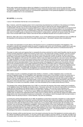 fill the newly created judicial positions without any obligation to consult with this Court and to accord its views the fullest
consideration. To require consultation will constitute an invasion of executive territory which can be resented and even repelled.
The implicit suggestion that there could be an unconstitutional implementation of the questioned legislation is not congruent with
the basic conclusion that it is not unconstitutional.
DE CASTRO, J., concurring:
I concur in the declaration that the law is not unconstitutional.
May I, however, submit this separate opinion more to avoid being misunderstood by my brethren in the judiciary as not feeling
for them as much concern as I should for their security of tenure which is raised as the main argument against the
constitutionality of the law, than by way of giving added force or support to the main opinion so well-written by Our learned Chief
Justice in his usual scholarly fashion. I, therefore, limit myself to a discussion that the assailed statue is not unconstitutional
without having to suggest how it may be implemented in order that it could stand the most rigid test of constitutionality, for in that
area, what is involved is purely an executive act of the President in whose wisdom, patriotism and sense of justice We should
trust in how he would fulfill his sworn duties to see that the laws are faithfully executed and to do justice to every man.
Moreover, while I also concur in the dismissal of the petition, I do so on the additional ground that petitioners have not fulfilled all
the requisites for the exercise by this Court of its power of judicial inquiry — the power to declare a law unconstitutional.
I
The creation and organization of courts inferior to the Supreme Court is a constitutional prerogative of the legislature. This
prerogative is plenary and necessarily implies the power to reorganize said courts, and in the process, abolish them to give way
to new or substantially different ones. To contend otherwise would be to forget a basic doctrine of constitutional law that no
irrepealable laws shall be passed. 1
The power to create courts and organize them is necessarily the primary authority from which would thereafter arise the security
of tenure of those appointed to perform the functions of said courts. in the natural order of things, therefore, since the occasion
to speak of security of tenure of judges arises only after the courts have first been brought into being, the right to security of
tenure takes a secondary position to the basic and primary power of creating the courts to provide for a fair and strong judicial
system. If the legislature, in the exercise of its authority, deems it wise and urgent to provide for a new set of courts, and in doing
so, it feels the abolition of the old courts would conduce more to its objective of improving the judiciary and raising its standard,
the matter involved is one of policy and wisdom into which the courts, not even the Supreme Court, cannot inquire, much less
interfere with. By this secondary position it has to the primary power of the legislature to create courts, the security of tenure
given to the incumbents should not be a legal impediment to the exercise of that basic power of creating the statutory courts
which, by necessary implication, includes the power to abolish them in order to create new ones. This primary legislative power
is a continuing one, and the resultant right of security of tenure of those appointed to said courts could not bring about the
exhaustion of that power. Unquestionably, the legislature can repeal its own laws, and that power can never be exhausted
without, as a consequence, violating a fundamental precept of constitutional and representative government that no irrepealable
laws shall be passed.
If the creation of courts is a legislative prerogative their abolition is, therefore, a matter of legislative intent. it involves the
exercise of legislative power, an act of legislation which generally concerns policy in the formation of which the courts have no
say Initially, when the legislature creates the courts, it suffers from no limitation arising from the necessity or respecting the
security of tenure of judges who are not yea there. This inherent character of fullness and plenitude of the power to create and
abolish courts does not change when that same power is once more exercised thereafter, as the need therefor is felt. Which
only goes to show that when done in good faith and motivated solely by the good and the well-being of the people, the exercise
of the power is not meant to be restricted, curtailed, much less exhausted by the so-called judicial security of tenure.
The passage of the Judiciary Reorganization Act of 1980 is no more than the exercise of the power vested by the Constitution
on the legislative body of the Republic as described above. That power carries with it the duty and responsibility of providing the
people with the most effective and efficient system of administration of justice. This is by far of more imperative and
transcedental importance than the security of tenure of judges which, admittedly, is one of the factors that would conduce to
independence of the judiciary — but first of all, a good, efficient and effective judiciary. A judiciary wanting in these basic
qualities does not deserve the independence that is meant only for a judiciary that can serve best the interest and welfare of the
people which is the most primordial and paramount consideration, not a judiciary in which the people's faith has been eroded, a
condition which the security of tenure, in some instances, may even be contributory.
In enacting the Judiciary Reorganization Act of 1980, the legislature is presumed to have been motivated by no other objective
than to provide the people the kind of judicial machinery that would best serve their interest and welfare, in its belief that the
present machinery is falling short of that measure of public service. It should, likewise, be presumed that it has been led to this
low estimate of the utility and effectiveness of the present set-up of the judiciary after informing itself, with the facilities at its
command, such as the power of legislative investigation, of the actual condition of the courts, particularly as to whether they
continue to enjoy the trust, faith and confidence of the public, and what the cause or causes are of their erosion, if not loss, as is
the keenly perceptible feeling of the people in general. Responsibility for this more or less extensive slowdown of the delivery of
judicial service can be laid on no other than either of the two components of a court — the procedural laws or rules that govern
the workings of the courts, or the persons executing or applying them — or both.
When two interests conflict as what had given rise to the present controversy the duty of the legislature to provide society with a
fair, efficient and effective judicial system, on one hand, and the right of judges to security of tenure, on the other, the latter must
of necessity yield to the former. One involves public welfare and interest more directly and on a greater magnitude than the right
31
Nancy Faye Bohol-Bernardo
 
