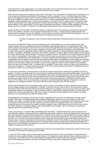 of security of tenure of the judges which is, as is easily discernible, more of a personal benefit to just a few, as indeed only the
judge affected could seek judicial redress of what he conceives to be its violation.
Herein lies the propriety of the exercise of "police power" of the State, if this concept which underlies even the Constitution, has
to be invoked as a constitutional justification of the passage of the Act in question. That is, if a conflict between the primary
power of the legislature to create courts, and mere consequential benefit accorded to judges and justices after the creation of
the courts is indeed perceivable, which the writer fails to see, or, at least, would disappear upon a reconciliation of the two
apparently conflicting interests which, from the above disquisition is not hard to find. It is, without doubt, in the essence of the
exercise of police power that a right assertable by individuals may be infringed in the greater interest of the public good and
general welfare. This is demonstrated in how the rights and freedoms enumerated in the Bill of Rights enjoyable by The entire
people, not just by a handful in comparison, are made subject to the lawful exercise of the police power of the State.
Viewed, therefore, from the above-mentioned perspective, the general revamp of the judiciary involving both its components —
the court as an office or institution, and the judges and justices that man them — should not find any legal obstacle in the
security of tenure of judges. This security, after all, is no more than as provided for all other officials and employees in the civil
service of the government in Section 3, Article XII-B of the Constitution which provides:
No officer or employees in the civil service shall be suspended or dismissed except for cause as provided by
law.
The provision of Article XVII, Section 10 of the Constitution gives to judicial officials no more than a guarantee that their
retirement age as fixed in the Constitution shall not be alterable at mere legislative pleasure. The equivalent provision in the
1935 Constitution was inserted for the first time because the retirement age before then was provided merely by statute not by
the Constitution. If it comes to their removal or suspension, what gives them constitutional protection is the aforequoted
provision which does not contemplate abolition of office when done in good faith, for removal implies the existence of the office,
not when it is abolished. Admittedly, as has been held, abolition of office for no reason related to public welfare or for the good of
the service, let alone when done in bad faith, amounts to an unlawful removal. 2
The abolition of the courts as declared in the Act
as a result of a reorganization of the judiciary, as the Title of the law curtly but announces, can by no means, from any viewpoint,
be so branded. And whether by said reorganization, the present would be deemed abolished, as the law expresses such an
unmistakable intent, the matter is one for the sole and exclusive determination of the legislature. It rests entirely on its discretion
whether by the nature and extent of the changes it has introduced, it has done enough to consider them abolished. To give the
Supreme Court the power to determine the extent or nature of the changes as to their structure, distribution and jurisdiction,
before the clear intent to abolish them, or to declare them so abolished, is given effect, would be to allow undue interference in
the function of legislation. This would be contrary to the primary duty of courts precisely to give effect to the legislative intent as
expressed in the law or as my be discovered therefrom.
From the above observation, it would be futile to insist that the present courts would not effectively be abolished by the Act in
question. it might be to arrogate power for Us to say that the changes the law brings to the present judicial system, do not suffice
for this Court to give effect to the clear intent of the legislative body. Where would the agrarian courts, the circuit criminal courts,
the JDRC's be in the judicial structure as envisioned by the law? Are they not abolished by merger with the regional trial courts,
which by such merger, and by the other changes introduced by the law, would make said courts different from the present
Courts of First Instance which, as a consequence, may then be considered abolished Integrated as the present courts are
supposed to be, changes somewhere in the judicial machinery would necessarily affect the entire system.
The fact that the Supreme Court may specially assign courts to function as the special courts just mentioned, does not mean
that the changes wrought are only superficial or "cosmetic" as this term has been used so often in the oral argument. Without
the new law, these courts will remain fixed and permanent where they are at present. Yet in the course of time, the need for their
independent existence may disappear, or that by changed conditions, where they are needed at present at a certain place, the
need for them may be somewhere else in later years, if maximum benefit at the least expense is to be achieved, as always
should be a most desirable goal and objective of government.
Demonstrably then, the abolition of the courts is a matter of legislative intent into which no judicial inquiry is proper, except
perhaps if they intent is so palpably tainted with constitutional repugnancy, which is not so in the instant case. We have,
therefore, no occasion, as earlier intimated, to speak of removal of judges when the reorganization of the judiciary would result
in the abolition of the courts other than the Supreme Court and the Court of Tax Appeals. Hence, the provision of the
Constitution giving to the Supreme Court power to dismiss a judge by a vote of eight justices does not come into the vortex of
the instant controversy. Its possible violation by the assailed statute cannot happen, and may, therefore, not constitute an
argument against the constitutionality of the law.
Former Justice Barrera, in a speech before the Philippine Bar Association, 3
impliedly indorsed the judicial revamp when he
enumerated the qualities of a good judge that the appointing power should consider in making new appointments to the judiciary
upon its reorganization pursuant to the questioned Act. The words of the eminent jurist may well reflect the favorable reaction of
the public in general to what the Act aim to achieve in the name of good and clean government. The present judicial incumbents,
who have not in any way, by their acts and behavior while in office, tarnished the good image that the judiciary should have,
therefore, have no cause for apprehension that what they are entitled to under the Constitution by way of security of tenure wig
be denied them, considering the publicly known aim and purpose of the massive judicial revamp, specially as cherished with
deep concern by the President who initiated the move when he created the Judiciary Reorganization Committee to recommend
needed and appropriate judicial reforms.
If the only obstacle to a verdict in favor of constitutionality of the law is its possible effect of impairing the security of tenure of the
incumbents, We may have the following facts to consider:
1. Under the 1973 Constitution all incumbent judges and justices may continue in office until replaced or reappointed by the
President. As to those judicial officials, no security of tenure, in the traditional concept, attaches to their incumbency which is, in
a real sense, only a holdover tenure. How the President has exercised this immense power with admirable restraint should
serve as the strongest guarantee of how justice and fairness will be his sole guide in implementing the law.
32
Nancy Faye Bohol-Bernardo
 