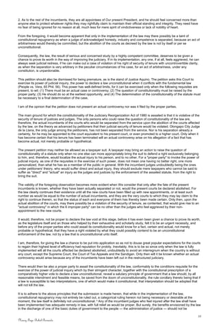 2. As to the rest of the incumbents, they are all appointees of Our present President, and he should feel concerned more than
anyone else to protect whatever rights they may rightfully claim to maintain their official standing and integrity. They need have
no fear of being ignored for no reason at all, much less for mere spirit of vindictiveness or lack of nobility of heart.
From the foregoing, it would become apparent that only in the implementation of the law may there possibly be a taint of
constitutional repugnancy as when a judge of acknowledged honesty, industry and competence is separated, because an act of
arbitrariness would thereby be committed, but the abolition of the courts as decreed by the law is not by itself or per se
unconstitutional.
Consequently, the law, the result of serious and concerned study by a highly competent committee, deserves to be given a
chance to prove its worth in the way of improving the judiciary. If in its implementation, any one, if at all, feels aggrieved, he can
always seek judicial redress, if he can make out a case of violation of his right of security of tenure with uncontrovertible clarity,
as when the separation is very arbitrary in the peculiar circumstances of his case, for an act of arbitrariness, under any
constitution, is unpardonable.
This petition should also be dismissed for being premature, as is the stand of Justice Aquino. The petition asks this Court to
exercise its power of judicial inquiry, the power to declare a law unconstitutional when it conflicts with the fundamental law
(People vs. Vera, 65 Phil. 56). This power has well-defined limits, for it can be exercised only when the following requisites are
present, to wit: (1) There must be an actual case or controversy; (2) The question of constitutionality must be raised by the
proper party; (3) He should do so at the earliest opportunity, and (4) The determination of the constitutionality of the statute must
be necessary to a final determination of the case.
I am of the opinion that the petition does not present an actual controversy nor was it filed by the proper parties.
The main ground for which the constitutionality of the Judiciary Reorganization Act of 1980 is assailed is that it is violative of the
security of tenure of justices and judges. The only persons who could raise the question of constitutionality of the law are,
therefore, the actual incumbents of the courts who would be separated from the service upon the abolition of the courts affected
by the law, on the theory as advanced by petitioners that their judicial security of tenure would be violated. Olongapo City Judge
de la Llana, the only judge among the petitioners, has not been separated from the service. Nor is his separation already a
certainty, for he may be appointed to the court equivalent to his present court, or even promoted to a higher court. Only when it
has become certain that his tenure has been terminated will an actual controversy arise on his allegation of a fact that has
become actual, not merely probable or hypothetical.
The present petition may neither be allowed as a taxpayer suit. A taxpayer may bring an action to raise the question of
constitutionality of a statute only when no one else can more appropriately bring the suit to defend a right exclusively belonging
to him, and. therefore, would localize the actual injury to his person, and to no other. For a "proper party" to invoke the power of
judicial inquiry, as one of the requisites in the exercise of such power, does not mean one having no better right, one more
personalized, than what he has as a member of the public in general. With the incumbent judges undoubtedly being the ones
under petitioners' theory, who would suffer direct and actual injury, they should exclude mere taxpayers who cannot be said to
suffer as "direct" and "actual" an injury as the judges and justices by the enforcement of the assailed statute, from the right to
bring the suit.
The validity of the foregoing observation becomes more evident when We consider that only after the fate of the present
incumbents is known, whether they have been actually separated or not, would the present courts be declared abolished. For
the law clearly continues their existence until all the new courts have been filled up with new appointments, or at least such
number as would be equal to the number of actual incumbents, and they are the very courts to which they may lay claim to the
right to continue therein, so that the status of each and everyone of them has thereby been made certain. Only then, upon the
actual abolition of the courts, may there possibly be a violation of the security of tenure, as contented, that would give rise to an
"actual controversy" in which the 6 improper party" can be no other than the judges who feel aggrieved by their non-
appointment to the new courts.
It would, therefore, not be proper to declare the law void at this stage, before it has even been given a chance to prove its worth,
as the legislature itself and an those who helped by their exhaustive and scholarly study, felt it to be an urgent necessity, and
before any of the proper parties who could assail its constitutionality would know for a fact, certain and actual, not merely
probable or hypothetical, that they have a right violated by what they could possibly contend to be an unconstitutional
enforcement of the law, not by a law that is unconstitutional unto itself.
I am, therefore, for giving the law a chance to be put into application so as not to douse great popular expectations for the courts
to regain their highest level of efficiency had reputation for probity. Inevitably, this is to be so since only when the law is fully
implemented will all the courts affected be declared abolished, undoubtedly to avoid an interregnum when the country is without
any court, except the Supreme Court, the Court of Tax Appeals and the Sandigan. Only then will it be known whether an actual
controversy would arise because any of the incumbents have been left out in the restructured judiciary.
There would then be also a proper party to assail the constitutionality of the law, conformably to the conditions requisite for the
exercise of the power of judicial inquiry which by their stringent character, together with the constitutional prescription of a
comparatively higher vote to declare a law unconstitutional, reveal a salutary principle of government that a law should, by all
reasonable intendment and feasible means, be saved from the doom of unconstitutionality, the rule corollary thereto being that if
a law is susceptible to two interpretations, one of which would make it constitutional, that interpretation should be adopted that
will not kill the law.
It is to adhere to the above principles that the submission is made herein, that while in the implementation of the law,
constitutional repugnancy may not entirely be ruled out, a categorical ruling hereon not being necessary or desirable at the
moment, the law itself is definitely not unconstitutional. 4
Any of the incumbent judges who feel injured after the law shall have
been implemented has adequate remedy in law, with full relief as would be proper. But surely, the benefits envisioned by the law
in the discharge of one of the basic duties of government to the people — the administration of justice — should not be
33
Nancy Faye Bohol-Bernardo
 
