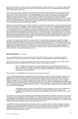 sacrificed, as it would be, if the law is, as sought in the present petition, declared void right now, on the claim of a few of being
allegedly denied a right, at best of doubtful character, for the claim would seem to rest on an unsupportable theory that they
have a vested right to a public office.
Just one more point. The law in question is not self-executing in the sense that upon its effectivity, certain judges and justices
cease to be so by direct action of the law. This is what distinguishes the Act in question from R.A. No. 1186 involved in the
Ocampo case, 5
which by its direct action, no act of implementation being necessary, all the judges whose positions were
abolished, automatically ceased as such. The Act in question, therefore, is not as exposed to the same vulnerability to
constitutional attack as R.A. No. 1186 was. Yet by the operation of the Constitution with its wise provision on how a law may be
declared unconstitutional, R.A. No. 1186 stood the test for it to be enforced to the fullness of its intent, which was, as in the law
under consideration, Identified with public interest and general welfare, through a more efficient and effective judicial system as
the Judiciary Reorganization Act of 1980 seeks to establish.
Hence, the constitutionality of the law should not be assailed, and the law itself, striken down, on the ground that some judges or
justices may be removed or separated in violation of their security of tenure. The law does not directly operate with Chat effect.
It is in how the law would be implemented that this feared eventuality may or may not occur. We would then be killing the law on
a mere speculation if We do so at this stage. This would be an injudicious act done in reckless disregard of the safeguards built
around a law to defend it when its constitutionality is attacked; first the presumption that a law is constitutional; second when a
law is susceptible to two interpretations one that would make it constitutional, the other, unconstitutional, the former should be
adopted; and third, the Constitution itself which ordains that a law may not be declared unconstitutional except on the vote of at
least ten (10) members of the Supreme Court, more than what is required for an ordinary decision of the Court en banc. This is
not to mention the stringent requisites for the exercise of the power of judicial inquiry as already adverted to, all designed to
save the law from the dire fate of unconstitutionality.
To the writer, the question before this Court is a simple matter of choosing between protecting some judges from possible
separation, as the implementation of the law to achieve its primary purpose of improving the judiciary may have to result in, or
serving the interest of the entire society through an honest, efficient and effective judiciary. For, it is unthinkable that what is for
the good of the people as a whole could have been meant by the Constitution to be sacrificed for the sake of only the few. The
greatest good for the greatest number is an unwritten rule, more firm and enduring than any of the postulates spread in our
written Constitution. This, I might say, is the main theme of this separate opinion, otherwise expressed in the well-known and
time-honored maxim "Salus populi establish suprema lex."
MELENCIO-HERRERA, J., concurring:
There is unqualified adherence on my part to the dismissal of the Petition filed in this case. If I am writing this separate
concurrence, it is merely to state certain views I entertain in regards to the constitutionality of Batas Pambansa Blg. 129.
The controversy in this case involves two constitutional provisions. Article X, Section 1, of the Organic law provides that the
legislative has the power to establish inferior Courts by law. Section 7 of the same Article reads:
SEC, 7. The Members of the Supreme Court and judges of inferior courts shall hold office during good
behavior until they reach the age of seventy years or become incapacitated to discharge the duties of their
office. The Supreme Court shall have the power to discipline judges of inferior courts and, by a vote of at least
eight Members order their dismissal.
There should be no conflict Between the two provisions. Both should be harmonized.
1. a) It is a fundamental proposition that the legislative power to create Courts ordinarily includes the power to organize and to
reorganize them, and that the power to abolish Courts is generally coextensive with the power to create them. The power to
abolish was not intended to be qualified by the permanence of tenure (Opinion of Chief Justice Ricardo Paras in Ocampo vs.
Secretary of Justice, 51 O.G. 147 [1955], citing McCulley vs. State, 53 SW 134; Halsey vs. Gaines 2 Lea 316). The right of
Judges to hold office during good behavior until they reach the age of 70 years, or become incapacitated to discharge the duties
of their office, does not deprive Congress of its power to abolish, organize or reorganize inferior Courts (Brillo vs. Enage, 94 Phil.
732, 735, citing Zandueta vs. de la Costa, 66 Phil. 615; 42 Am. Jur., Pub. Officer, 904-5). Judges of those Courts take office with
that encumbrance and knowledge.
The legislative power to create a court carries with it the power to abolish it. When the court is abolished any
unexpired term is abolished also. The judge of such court takes office with that encumbrance and
knowledge. Perkins v. Corbin, 45 Ala 103, 6 Am. Rep. 698; State, ex rel. Thomas v. Gunter, 170 Ala. 165, 54
So 283, et al."
The importance and the imperative of maintaining the independence of the Judiciary is undisputed. At the same time, the power
of Congress under the Constitution cannot be abridged. For, in the last analysis, it is not the security of tenure per se that is the
only safeguard to the independence of the Judiciary. It is the character and the mettle of the Judges who sit on the Bench. Has
not the impression been created in the public and that there are those who have abused the prerogatives of their judicial position
knowing that they are untouchables by virtue of the permanence of their tenure
b) A distinction should be made between tenure of Judges and tenure of Courts. Section 1 heretofore mentioned refers to the
"Judiciary" as a fundamental department of Government. Section 7 quoted above refers to the tenure of office of "individual"
Judges (inclusive of Justices of inferior Courts that is to say, tenure of office is a matter concerning the individual Judge. This
"individuality" character of Section 7 is supported by the clause that the Supreme Court has the power to
discipline individual judges of inferior Courts.
34
Nancy Faye Bohol-Bernardo
 