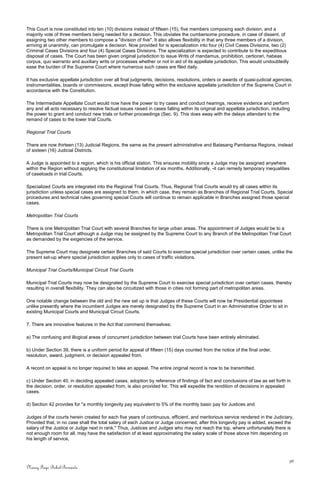 This Court is now constituted into ten (10) divisions instead of fifteen (15), five members composing each division, and a
majority vote of three members being needed for a decision. This obviates the cumbersome procedure, in case of dissent, of
assigning two other members to compose a "division of five". It also allows flexibility in that any three members of a division,
arriving at unanimity, can promulgate a decision. Now provided for is specialization into four (4) Civil Cases Divisions, two (2)
Criminal Cases Divisions and four (4) Special Cases Divisions. The specialization is expected to contribute to the expeditious
disposal of cases. The Court has been given original jurisdiction to issue Writs of mandamus, prohibition, certiorari, habeas
corpus, quo warranto and auxiliary writs or processes whether or not in aid of its appellate jurisdiction. This would undoubtedly
ease the burden of the Supreme Court where numerous such cases are filed daily.
It has exclusive appellate jurisdiction over all final judgments, decisions, resolutions, orders or awards of quasi-judicial agencies,
instrumentalities, boards or commissions, except those falling within the exclusive appellate jurisdiction of the Supreme Court in
accordance with the Constitution.
The Intermediate Appellate Court would now have the power to try cases and conduct hearings, receive evidence and perform
any and all acts necessary to resolve factual issues raised in cases falling within its original and appellate jurisdiction, including
the power to grant and conduct new trials or further proceedings (Sec. 9). This does away with the delays attendant to the
remand of cases to the lower trial Courts.
Regional Trial Courts
There are now thirteen (13) Judicial Regions, the same as the present administrative and Batasang Pambansa Regions, instead
of sixteen (16) Judicial Districts.
A Judge is appointed to a region, which is his official station. This ensures mobility since a Judge may be assigned anywhere
within the Region without applying the constitutional limitation of six months. Additionally, -it can remedy temporary inequalities
of caseloads in trial Courts.
Specialized Courts are integrated into the Regional Trial Courts. Thus, Regional Trial Courts would try all cases within its
jurisdiction unless special cases are assigned to them, in which case, they remain as Branches of Regional Trial Courts. Special
procedures and technical rules governing special Courts will continue to remain applicable in Branches assigned those special
cases.
Metropolitan Trial Courts
There is one Metropolitan Trial Court with several Branches for large urban areas. The appointment of Judges would be to a
Metropolitan Trial Court although a Judge may be assigned by the Supreme Court to any Branch of the Metropolitan Trial Court
as demanded by the exigencies of the service.
The Supreme Court may designate certain Branches of said Courts to exercise special jurisdiction over certain cases, unlike the
present set-up where special jurisdiction applies only to cases of traffic violations.
Municipal Trial Courts/Municipal Circuit Trial Courts
Municipal Trial Courts may now be designated by the Supreme Court to exercise special jurisdiction over certain cases, thereby
resulting in overall flexibility. They can also be circuitized with those in cities not forming part of metropolitan areas.
One notable change between the old and the new set up is that Judges of these Courts will now be Presidential appointees
unlike presently where the incumbent Judges are merely designated by the Supreme Court in an Administrative Order to sit in
existing Municipal Courts and Municipal Circuit Courts.
7. There are innovative features in the Act that commend themselves:
a) The confusing and illogical areas of concurrent jurisdiction between trial Courts have been entirely eliminated.
b) Under Section 39, there is a uniform period for appeal of fifteen (15) days counted from the notice of the final order,
resolution, award, judgment, or decision appealed from.
A record on appeal is no longer required to take an appeal. The entire original record is now to be transmitted.
c) Under Section 40, in deciding appealed cases, adoption by reference of findings of fact and conclusions of law as set forth in
the decision, order, or resolution appealed from, is also provided for. This will expedite the rendition of decisions in appealed
cases.
d) Section 42 provides for "a monthly longevity pay equivalent to 5% of the monthly basic pay for Justices and
Judges of the courts herein created for each five years of continuous, efficient, and meritorious service rendered in the Judiciary,
Provided that, in no case shall the total salary of each Justice or Judge concerned, after this longevity pay is added, exceed the
salary of the Justice or Judge next in rank." Thus, Justices and Judges who may not reach the top, where unfortunately there is
not enough room for all, may have the satisfaction of at least approximating the salary scale of those above him depending on
his length of service,
36
Nancy Faye Bohol-Bernardo
 