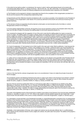 8. But while the law itself as written is constitutional, the manner in which it will be administered should not be tainted with
unconstitutionality (Myles Salt Co. vs. Board of Commrs., 239 US 478, 60 L. Ed. 392, 36 Sct 204). To obviate the possibility of
an unconstitutional exercise of power the following safeguards are recommended and/or expected to be undertaken:
a) The President can be expected to indicate a reasonable time frame for the completion of the reorganization provided for in
the Act and the issuance of the corresponding implementing Order.
b) Appointments and their effectivity should be simultaneous with, or as close as possible, to the declaration by the President of
the completion of the reorganization under Section 44 to avoid any detriment to the smooth and continuous functioning of the
judicial machinery.
c) The services of those not separated should be deemed uninterrupted, as recommended by the Committee on Judicial
Reorganization (Article XI of its Report).
9. For the speedy implementation of the law, the Supreme Court can be expected to submit to the President within thirty (30)
days from the date of finality of its Decision the staffing pattern for all Courts required by Section 43.
I am constrained to disagree with the suggestion of one of the amici curiae that the staffing pattern be made to include the
names of Judges. The staffing pattern for Judges is already clearly and explicitly provided in the law itself which enumerates the
various Judges and Justices in their hierarchical order. Furthermore, to include the superior positions of Judges would depart
from the traditional concept of a staffing pattern, which refers more to personnel organization and corresponding salaries of
inferior employees. It is also constitutionally objectionable in that it would interfere with the prerogative of appointment
intrinsically executive in nature (Guevara vs. Inocentes, 16 SCRA 379 [1966]; Government of the Philippines vs. Springer, 50
Phil. 259 [1927]). The President may not be deprived of, nor be limited in, the full use of his discretion in the appointment of
persons to any public office. Nothing should so trench upon executive choice as to be, in effect, judicial designation.
10. A word of explanation. If I had resolved not to inhibit myself in this case upon motion filed by petitioners, it was because the
Committee on Judicial Reorganization, of which I was privileged to be a member, confined its work to the recommendation of
options and guidelines in the task of reorganization. The Committee had no part whatsoever in the drafting of the bill nor in the
public hearings conducted. In fact, some of its recommendations like the circuitization or regionalization of the Intermediate
Appellate Court, the appellation of members of the Judiciary, the confinement of the jurisdiction of the Intermediate Appellate
Court merely to appellate jurisdiction, the adoption of the system found in the United Kingdom and in Commonwealth countries
of having a Court of general jurisdiction with trial and appellate divisions, were not availed of in the final Act.
11. Lastly, but by no means the least, I entertain no doubt that reliance can be placed on the good faith of the President that all
the deserving, upon considerations of "efficiency, integrity, length of service and other relevant factors shall be appointed to a
strengthened and revitalized judicial system in the interest of public service; that appointments will not be unduly delayed; and
that appointees will be evaluated thoroughly to ensure quality and impartiality in the men and women who will keep vigil over our
judicial ramparts.
ERICTA, J., concurring:
I concur in the view that the Judiciary reorganization law is not unconstitutional. It does not violate the principle of security of
tenure of judges.
The Constitution grants to the Batasang Pambansa the power to create courts inferior to the Supreme Court (Article X, Section
1). All existing inferior courts were created by law. No law is irrepealable. The power to create an office includes the power to
abolish the same. (Urgelio vs. Osmeña 9 SCRA 317; Maza vs. Ochave, 20 SCRA 142)
Security of tenure cannot be invoked when there is no removal of a public officer or employee but an abolition of his office.
(Manalang vs. Quitoriano, 94 Phil. 903; Cruz vs. Primicias, 23 SCRA 998; Baldoz vs. Office of the President, 78 SCRA 354,
362) A distinction should be made between removal from office and abolition of an office. Removal implies that the office
subsists after ouster, while, in abolition, the office no longer exists thereby terminating the right of the incumbent to exercise the
rights and duties of the office. (Canonigo vs. Ramiro, 31 SCRA 278)
The power of the legislative branch of the government to abolish courts inferior to the Supreme Court has long been established.
(Ocampo vs. Secretary of Justice, 51 O.G. 147). What is only needed is that the abolition passes the test of good faith. it need
only be shown that said abolition of the courts is merely incidental to a bona fide reorganization. (Urgelio vs. Osmeña supra.)
It is unthinkable to impute bad faith to the Presidential Committee on Judicial Reorganization composed of four (4) distinguished
members of the Supreme Court, the Minister of Justice and the Deputy Minister of Justice, and to the members of the Batasang
Pambansa whose combined efforts after a careful study and deliberation resulted to the enactment of a bill now signed into law
as Batasang Pambansa Blg. 129. In his sponsorship speech, Justice Ricardo C. Puno declared the objectives of the Judiciary
Reorganization Law to be the following: (1) the attainment of more efficiency in the disposal of cases; (2) the improvement in the
quality of decisions by the courts that will result from the easing of court dockets; and (3) structural changes to meet the
exigencies of present day Philippine Society and of the foreseeable future.
Admittedly, in the implementation of the law, some Judges and Justices may be adversely affected. But in a conflict between
public interest and the individual interest of some Judges and Justices, the public weal must prevail. The welfare of the people is
the supreme law.
37
Nancy Faye Bohol-Bernardo
 