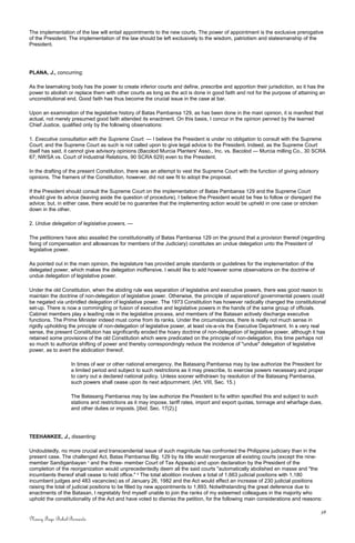 The implementation of the law will entail appointments to the new courts. The power of appointment is the exclusive prerogative
of the President. The implementation of the law should be left exclusively to the wisdom, patriotism and statesmanship of the
President.
PLANA, J., concurring:
As the lawmaking body has the power to create inferior courts and define, prescribe and apportion their jurisdiction, so it has the
power to abolish or replace them with other courts as long as the act is done in good faith and not for the purpose of attaining an
unconstitutional end. Good faith has thus become the crucial issue in the case at bar.
Upon an examination of the legislative history of Batas Pambansa 129, as has been done in the main opinion, it is manifest that
actual, not merely presumed good faith attended its enactment. On this basis, I concur in the opinion penned by the learned
Chief Justice, qualified only by the following observations:
1. Executive consultation with the Supreme Court. — I believe the President is under no obligation to consult with the Supreme
Court; and the Supreme Court as such is not called upon to give legal advice to the President. Indeed, as the Supreme Court
itself has said, it cannot give advisory opinions (Bacolod Murcia Planters' Asso., Inc. vs. Bacolod — Murcia milling Co., 30 SCRA
67; NWSA vs. Court of Industrial Relations, 90 SCRA 629) even to the President.
In the drafting of the present Constitution, there was an attempt to vest the Supreme Court with the function of giving advisory
opinions. The framers of the Constitution, however, did not see fit to adopt the proposal.
If the President should consult the Supreme Court on the implementation of Batas Pambansa 129 and the Supreme Court
should give its advice (leaving aside the question of procedure), I believe the President would be free to follow or disregard the
advice; but, in either case, there would be no guarantee that the implementing action would be upheld in one case or stricken
down in the other.
2. Undue delegation of legislative powers. —
The petitioners have also assailed the constitutionality of Batas Pambansa 129 on the ground that a provision thereof (regarding
fixing of compensation and allowances for members of the Judiciary) constitutes an undue delegation unto the President of
legislative power.
As pointed out in the main opinion, the legislature has provided ample standards or guidelines for the implementation of the
delegated power, which makes the delegation inoffensive. I would like to add however some observations on the doctrine of
undue delegation of legislative power.
Under the old Constitution, when the abiding rule was separation of legislative and executive powers, there was good reason to
maintain the doctrine of non-delegation of legislative power. Otherwise, the principle of separationof governmental powers could
be negated via unbridled delegation of legislative power. The 1973 Constitution has however radically changed the constitutional
set-up. There is now a commingling or fusion of executive and legislative powers in the hands of the same group of officials.
Cabinet members play a leading role in the legislative process, and members of the Batasan actively discharge executive
functions. The Prime Minister indeed must come from its ranks. Under the circumstances, there is really not much sense in
rigidly upholding the principle of non-delegation of legislative power, at least vis-a-vis the Executive Department. In a very real
sense, the present Constitution has significantly eroded the hoary doctrine of non-delegation of legislative power, although it has
retained some provisions of the old Constitution which were predicated on the principle of non-delegation, this time perhaps not
so much to authorize shifting of power and thereby correspondingly reduce the incidence of "undue" delegation of legislative
power, as to avert the abdication thereof.
In times of war or other national emergency, the Batasang Pambansa may by law authorize the President for
a limited period and subject to such restrictions as it may prescribe, to exercise powers necessary and proper
to carry out a declared national policy. Unless sooner withdrawn by resolution of the Batasang Pambansa,
such powers shall cease upon its next adjournment. (Art. VIII, Sec. 15.)
The Batasang Pambansa may by law authorize the President to fix within specified this and subject to such
stations and restrictions as it may impose, tariff rates, import and export quotas, tonnage and wharfage dues,
and other duties or imposts. [Ibid, Sec. 17(2).]
TEEHANKEE, J., dissenting:
Undoubtedly, no more crucial and transcendental issue of such magnitude has confronted the Philippine judiciary than in the
present case. The challenged Act, Batas Pambansa Blg. 129 by its title would reorganize all existing courts (except the nine-
member Sandiganbayan 1
and the three- member Court of Tax Appeals) and upon declaration by the President of the
completion of the reorganization would unprecedentedly deem all the said courts "automatically abolished en masse and "the
incumbents thereof shall cease to hold office." 2
The total abolition involves a total of 1,663 judicial positions with 1,180
incumbent judges and 483 vacancies) as of January 26, 1982 and the Act would effect an increase of 230 judicial positions
raising the total of judicial positions to be filled by new appointments to 1,893. Notwithstanding the great deference due to
enactments of the Batasan, I regretably find myself unable to join the ranks of my esteemed colleagues in the majority who
uphold the constitutionality of the Act and have voted to dismiss the petition, for the following main considerations and reasons:
38
Nancy Faye Bohol-Bernardo
 