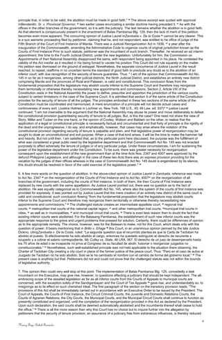 principle that, in order to be valid, the abolition must be made in good faith." 39
The above excerpt was quoted with approval
inBendanillo, Sr. v. Provincial Governor, 40
two earlier cases enunciating a similar doctrine having preceded it. 41
As with the
offices in the other branches of the government, so it is with the judiciary. The test remains whether the abolition is in good faith.
As that element is conspicuously present in the enactment of Batas Pambansa Blg. 129, then the lack of merit of this petition
becomes even more apparent. The concurring opinion of Justice Laurel inZandueta v. De la Costa 42
cannot be any clearer. This
is a quo warranto proceeding filed by petitioner, claiming that he, and not respondent, was entitled to he office of judge of the
Fifth Branch of the Court of First Instance of Manila. There was a Judicial Reorganization Act in 1936, 43
a year after the
inauguration of the Commonwealth, amending the Administrative Code to organize courts of original jurisdiction known as the
Courts of First Instance Prior to such statute, petitioner was the incumbent of such branch. Thereafter, he received an ad interim
appointment, this time to the Fourth Judicial District, under the new legislation. Unfortunately for him, the Commission on
Appointments of then National Assembly disapproved the same, with respondent being appointed in his place. He contested the
validity of the Act insofar as it resulted in his being forced to vacate his position This Court did not rule squarely on the matter.
His petition was dismissed on the ground of estoppel. Nonetheless, the separate concurrence of Justice Laurel in the result
reached, to repeat, reaffirms in no uncertain terms the standard of good faith to preclude any doubt as to the abolition of an
inferior court, with due recognition of the security of tenure guarantee. Thus: " I am of the opinion that Commonwealth Act No.
145 in so far as it reorganizes, among other judicial districts, the Ninth Judicial District, and establishes an entirely new district
comprising Manila and the provinces of Rizal and Palawan, is valid and constitutional. This conclusion flows from the
fundamental proposition that the legislature may abolish courts inferior to the Supreme Court and therefore may reorganize
them territorially or otherwise thereby necessitating new appointments and commissions. Section 2, Article VIII of the
Constitution vests in the National Assembly the power to define, prescribe and apportion the jurisdiction of the various courts,
subject to certain limitations in the case of the Supreme Court. It is admitted that section 9 of the same article of the Constitution
provides for the security of tenure of all the judges. The principles embodied in these two sections of the same article of the
Constitution must be coordinated and harmonized. A mere enunciation of a principle will not decide actual cases and
controversies of every sort. (Justice Holmes in Lochner vs. New York, 198 U.S., 45; 49 Law. ed; 937)" 44
justice Laurel
continued: "I am not insensible to the argument that the National Assembly may abuse its power and move deliberately to defeat
the constitutional provision guaranteeing security of tenure to all judges, But, is this the case? One need not share the view of
Story, Miller and Tucker on the one hand, or the opinion of Cooley, Watson and Baldwin on the other, to realize that the
application of a legal or constitutional principle is necessarily factual and circumstantial and that fixity of principle is the rigidity of
the dead and the unprogressive. I do say, and emphatically, however, that cases may arise where the violation of the
constitutional provision regarding security of tenure is palpable and plain, and that legislative power of reorganization may be
sought to cloak an unconstitutional and evil purpose. When a case of that kind arises, it will be the time to make the hammer fall
and heavily. But not until then. I am satisfied that, as to the particular point here discussed, the purpose was the fulfillment of
what was considered a great public need by the legislative department and that Commonwealth Act No. 145 was not enacted
purposely to affect adversely the tenure of judges or of any particular judge. Under these circumstances, I am for sustaining the
power of the legislative department under the Constitution. To be sure, there was greater necessity for reorganization
consequent upon the establishment of the new government than at the time Acts Nos. 2347 and 4007 were approved by the
defunct Philippine Legislature, and although in the case of these two Acts there was an express provision providing for the
vacation by the judges of their offices whereas in the case of Commonwealth Act No. 145 doubt is engendered by its silence,
this doubt should be resolved in favor of the valid exercise of the legislative power." 45
6. A few more words on the question of abolition. In the above-cited opinion of Justice Laurel in Zandueta, reference was made
to Act No. 2347 46
on the reorganization of the Courts of First Instance and to Act No. 400747
on the reorganization of all
branches of the government, including the courts of first instance. In both of them, the then Courts of First Instance were
replaced by new courts with the same appellation. As Justice Laurel pointed out, there was no question as to the fact of
abolition. He was equally categorical as to Commonwealth Act No. 145, where also the system of the courts of first instance was
provided for expressly. It was pointed out by Justice Laurel that the mere creation of an entirely new district of the same court is
valid and constitutional. such conclusion flowing "from the fundamental proposition that the legislature may abolish courts
inferior to the Supreme Court and therefore may reorganize them territorially or otherwise thereby necessitating new
appointments and commissions." 48
The challenged statute creates an intermediate appellate court, 49
regional trial
courts, 50
metropolitan trial courts of the national capital region, 51
and other metropolitan trial courts, 52
municipal trial courts in
cities, 53
as well as in municipalities, 54
and municipal circuit trial courts. 55
There is even less reason then to doubt the fact that
existing inferior courts were abolished. For the Batasang Pambansa, the establishment of such new inferior courts was the
appropriate response to the grave and urgent problems that pressed for solution. Certainly, there could be differences of opinion
as to the appropriate remedy. The choice, however, was for the Batasan to make, not for this Court, which deals only with the
question of power. It bears mentioning that in Brillo v. Eñage 56
this Court, in an unanimous opinion penned by the late Justice
Diokno, citingZandueta v. De la Costa, ruled: "La segunda question que el recurrrido plantea es que la Carta de Tacloban ha
abolido el puesto. Si efectivamente ha sido abolido el cargo, entonces ha quedado extinguido el derecho de recurente a
ocuparlo y a cobrar el salario correspodiente. Mc Culley vs. State, 46 LRA, 567. El derecho de un juez de desempenarlo hasta
los 70 años de edad o se incapacite no priva al Congreso de su facultad de abolir, fusionar o reorganizar juzgados no
constitucionales." 57
Nonetheless, such well-established principle was not held applicable to the situation there obtaining, the
Charter of Tacloban City creating a city court in place of the former justice of the peace court. Thus: "Pero en el caso de autos el
Juzgado de Tacloban no ha sido abolido. Solo se le ha cambiado el nombre con el cambio de forma del gobierno local." 58
The
present case is anything but that. Petitioners did not and could not prove that the challenged statute was not within the bounds
of legislative authority.
7. This opinion then could very well stop at this point. The implementation of Batas Pambansa Blg. 129, concededly a task
incumbent on the Executive, may give rise, however, to questions affecting a judiciary that should be kept independent. The all-
embracing scope of the assailed legislation as far as all inferior courts from the Courts of Appeals to municipal courts are
concerned, with the exception solely of the Sandiganbayan and the Court of Tax Appeals 59
gave rise, and understandably so, to
misgivings as to its effect on such cherished Ideal. The first paragraph of the section on the transitory provision reads: "The
provisions of this Act shall be immediately carried out in accordance with an Executive Order to be issued by the President. The
Court of Appeals, the Courts of First Instance, the Circuit Criminal Courts, the Juvenile and Domestic Relations Courts, the
Courts of Agrarian Relations, the City Courts, the Municipal Courts, and the Municipal Circuit Courts shall continue to function as
presently constituted and organized, until the completion of the reorganization provided in this Act as declared by the President.
Upon such declaration, the said courts shall be deemed automatically abolished and the incumbents thereof shall cease to hold
the office." 60
There is all the more reason then why this Court has no choice but to inquire further into the allegation by
petitioners that the security of tenure provision, an assurance of a judiciary free from extraneous influences, is thereby reduced
4
Nancy Faye Bohol-Bernardo
 