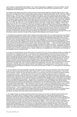 which involves an unprecedented total "abolition," thus: "(C)all it reorganization, or legislation or removal or abolition, this law
disregards the constitutional assurance that these judges, once appointed, shall hold office during good behavior ... [unless
incapacitated and until retirement].
The abolition of their offices was merely an indirect manner of removing these petitioners. Remember that on June 19, 1954,
there were 107 judges of first instance, district judges, judges at-large and cadastral judges (Rep. Act 296). After the passage of
Republic Act No. 1186 there were 114 positions of judges of first instance. There was no reduction there was increase — in the
number of judges, nor in the number of courts. The positions of Judges-at-Large and Cadastral Judges were eliminated; but
they were in fact substituted or replaced by other positions of judges; or if you please, there was a mere change of designation
from 'Cadastral Judge or Judge at large to district judge Hence it should be ruled that as their positions had not been 'abolished'
de facto, but actually retained with another name, these petitioners are entitled to remain in the service. (Brillo v. Enage, G.R.
No. L-7115, March 30, 1954.) For it is not permissible to effect the removal of one judge thru the expediency of abolishing his
office even as the office with same power is created with another name. (Brillo v. Enage, Malone v. Williams, 118 tenn. 391,
Gibbe's Case 4 A.L.R. p. 211). In this view of the picture, we believe, Congress could have, and should haveas suggested by
Secretary Tuazon during the hearings in Congress directed in said Republic Act No. 1186 that 'the present judges-at-large and
cadastral judges shall become district judges presiding such districts as may be fixed by the President with the consent of the
Commission on Appointments or by the Secretary of Justice, as originally proposed by Senator Laurel in connection with the
same bill. Something similar was done before, and it would not be objectionable as an encroachment on the President's
prerogative of appointment, because such judges had already been appointed to the judiciary before the passage of the act, and
the provision may be construed in the light of mere change of official designation plus increase in salary."
5. Concededly, the questioned Act effects certain changes and procedural reforms with more specific delineation of jurisdiction
as mentioned particularly in the majority opinion, but they do not change the basic structure of the existing courts. The present
Municipal Courts, Municipal Circuit Courts and City Courts are restructured and redesignated as Municipal Trial Courts and
Municipal Circuit Trial Courts and Metropolitan Trial Courts in the challenged Act. The Courts of First Instance, Circuit Criminal
Courts, Juvenile & Domestic Relations Courts and Courts of Agrarian Relations are all restructured and redesignated to be
known by the common name of Regional Trial Courts with provision for certain branches thereof "to handle exclusively criminal
cases, juvenile and domestic relations cases, agrarian cases, urban land reform cases . . . . and/or such other special cases as
the Supreme Court may determine in the interest of a speedy and efficient administration of justice" 10
and the Court of Appeals
is restructured and redesignated as the Intermediate Appellate Court with an increase in the number of Appellate Justices from
the present 45 to 50 but with a reduction of the number of divisions from 15 (composed of 3 Justices each) to 10 (composed of 5
members each) such that it is feared that there is created a bottleneck at the appellate level in the important task discharged by
such appellate courts as reviewers of facts.
In my view, the "candid admission" by the Chief Justice in his opinion for the Court "that he entertained doubts as to whether the
intermediate court of appeals provided for is a new tribunal" 10
a is equally applicable to all the other above mentioned courts
provided for in the challenged Act as "new courts". And the best proof of this is the plain and simple transitory provision in
section 44 thereof that upon the President's declaration of completion of the reorganization (whereby the "old courts" shall "be
deemed automatically abolished and the incumbents thereof shall cease to hold office "(T)he cases pending in the old Courts
shall be transferred to the appropriate Courts constituted pursuant to this Act, together with the pertinent functions, records,
equipment, property and the necessary personnel together with the "applicable appropriations." This could not have been
possible without a specification and enumeration of what specific cases of the "old courts" would be transferred to the particular
"new courts," had these "new courts" not been manifestly and substantially the "old courts" with a change of name — or as
described by Justice Barredo to have been his first view, now discarded, in his separate opinion: "just a renaming, and not a
substantial and actual modification or alteration of the present judicial structure or system" or "a rearrangement or remodeling of
the old structure." 11
6. I do not subscribe to the test of good faith or bad faith in the abolition of the courts and consequent ouster of the incumbent
judges from office as expounded by the late eminent Justice Jose P. Laurel in his separate concurring opinion in the pre-war
case of Zandueta 12
wherein the Court dismissed the petition for quo warranto on the ground of petitioner Zandueta's estoppel
and abandonment of office. 13
Realistically viewed from the basis of the established legal presumptions of validity and
constitutionality of statutes (unless set aside by a 2/3 majority of 10 members of the Supreme Court) and of good faith in their
enactment, one is hard put to conjure a case where the Court could speculate on the good or bad motives behind the enactment
of the Act without appearing to be imprudent and improper and declare that "the legislative power of reorganization (is) sought to
cloak an unconstitutional and evil purpose." The good faith in the enactment of the challenged Act must needs be granted. What
must be reconciled is the legislative power to abolish courts as implied from the power to establish them with the express
constitutional guaranty of tenure of the judges which is essential for a free and independent judiciary. Adherents of the Rule of
Law are agreed that indispensable for the maintenance of the Rule of Law is a free and independent judiciary, sworn to protect
and enforce. it without fear or favor — "free, not only from graft, corruption, ineptness and incompetence but even from the
tentacles of interference and insiduous influence of the political powers that be to quote again from Justice Barredo's separate
concurring opinion. 14
Hence, my adherence to the 7-member majority opinion of former Chief Justice Bengzon in
the Ocampo case, supra, as restated by the Philippine Association of Law Professors headed by former Chief Justice Roberto
Concepcion that "any reorganization should at least snow the incumbents of the existing courts to remain in office [the
appropriate counterpart 'new courts'] unless they are removed for cause."
7. The "judges' broader and stronger guarantees of tenure than ordinary civil servants" as stressed by former Chief Justice
Bengzon in Ms majority opinion in Ocampo is based on the judiciary's status as a coequal and coordinate branch of
government, whereas the long line of Philippine cases upholding the legislative power to abolish offices refers to officers or
employees in the executive branch of government and "the underlying consideration must be borne in mind that Manalang [the
aggrieved petitioner] belonged to the Executive Department and because the President approved the law no question or
encroachment by one branch on the other could be apprehended or alleged. 15
This is not a matter of personal privilege for the
incumbent judges but as aptly stated by former U.P. Law Dean Irene Cortez in her memorandum as amicus curiae, "for the
judiciary whose independence is not only eroded but is in grave danger of being completely destroyed." Dean Cortez aptly
stressed that "judicial independence is not a guarantee intended for the Supreme Court alone, it extends to the entire court
system and is even more vital to the courts at the lowest levels because there are more of them and they operate closest to the
people," and "(P)articularly under the present form of modified parliamentary government with legislative and executive functions
40
Nancy Faye Bohol-Bernardo
 