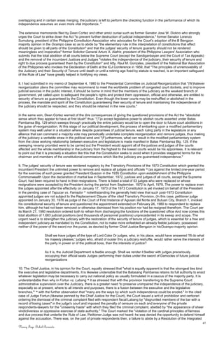 overlapping and in certain areas merging, the judiciary is left to perform the checking function in the performance of which its
independence assumes an even more vital importance. "
The extensive memoranda filed by Dean Cortez and other amici curiae such as former Senator Jose W. Diokno who strongly
urges the Court to strike down the Act "to prevent further destruction of judicial independence," former Senator Lorenzo
Sumulong, president of the Philippine Constitution Association who advocates for the Court's adoption of the B Bengzon
majority opinion in the Ocampo case so as to abide by "the elementary rule in the interpretation of constitutions that effect
should be given to all parts of the Constitution" and that the judges' security of tenure guaranty should not be rendered
meaningless and inoperative" former Solicitor General Arturo A. Alafriz, president of the Philippine Lawyers' Association who
submits that the total abolition of all courts below the Supreme Court (except the Sandiganbayan and the Court of Tax Appeals)
and the removal of the incumbent Justices and Judges "violates the independence of the judiciary, their security of tenure and
right to due process guaranteed them by the Constitution" and Atty. Raul M. Gonzales, president of the National Bar Association
of the Philippines who invokes the Declaration of Delhi at the ICJ Conference in 1959, that "The principles of unremovability of
the Judiciary and their Security of Tenure until death or until a retiring age fixed by statute is reached, is an important safeguard
of the Rule of Law" have greatly helped in fortifying my views.
8. I had submitted in my memo of September 4, 1980 to the Presidential Committee on Judicial Reorganization that "(W)hatever
reorganization plans the committee may recommend to meet the worldwide problem of congested court dockets, and to improve
judicial services in the public interest, it should be borne in mind that the members of the judiciary as the weakest branch of
government, yet called upon to safeguard the people's rights and protect them oppression, official and otherwise, are entitled to
security of tenure as guaranteed by the Constitution. Even though the lower courts may be reshuffled or abolished in the
process, the mandate and spirit of the Constitution guaranteeing their security of tenure and maintaining the independence of
the judiciary should be respected, and they should be retained in the new courts."
In the same vein, Dean Cortez warned of the dire consequences of giving the questioned provisions of the Act the "absolutist
sense which they appear to have at first blush" thus: "(T)o accept legislative power to abolish courts asserted under Batas
Pambansa Blg. 129 which sweeps through practically the entire judiciary would be to open the door to future court abolitions in
the guise of reorganization. At this stage of our political development, the process of embarking upon a modified parliamentary
system may well usher in a situation where despite guarantees of judicial tenure, each ruling party in the legislature or any
alliance that can command a majority vote may periodically undertake complete reorganization and remove judges, thus making
of the judiciary a veritable straw in the political wind and "(F)urthermore, what can result in the modified parliamentary system
from the close working relationship between executive and legislature is made manifest in Batas Pambansa Blg. 129. If the
sweeping revamp provided were to be carried out the President would appoint all of the justices and judges of the courts
affected and the whole membership in the judiciary from the highest to the lowest courts would be his appointees. It is relevant
to point out that it is precisely a situation like this that the Constitution seeks to avoid when it provides staggered terms for the
chairman and members of the constitutional commissions which like the judiciary are guaranteed independence."
9. The judges' security of tenure was rendered nugatory by the Transitory Provisions of the 1973 Constitution which granted the
incumbent President the unlimited power to remove and replace all judges and officials 16
(as against the limited one-year period
for the exercise of such power granted President Quezon in the 1935 Constitution upon establishment of the Philippine
Commonwealth Upon the declaration of martial law in September, 1972, justices and judges of all courts, except the Supreme
Court, had been required to hand in their resignations. There is listed a total of 53 judges who were replaced or whose
resignations were accepted by the President during the period from September, 1972 to April, 1976. The power to replace even
the judges appointed after the effectivity on January 17, 1973 of the 1973 Constitution is yet invoked on behalf of the President
in the pending case of Tapucar vs. Famador 17
notwithstanding the generally held view that such post-1973 Constitution
appointed judges are not subject to the Replacement Clause of the cited Transitory Provision. (In this case, petitioner judge
appointed on January 30, 1976 as judge of the Court of First Instance of Agusan del Norte and Butuan City, Branch 1, invoked
his constitutional security of tenure and questioned the appointment extended on February 26, 1980 to respondent to replace
him, although he had not been removed or otherwise dismissed from his position nor had be resigned therefrom. The Court per
its March 27, 1980 resolution ordered both to refrain from discharging the functions of the questioned office And now comes this
total abolition of 1,663 judicial positions (and thousands of personnel positions) unprecedented in its sweep and scope. The
urgent need is to strengthen the judiciary with the restoration of the security of tenure of judges, which is essential for a free and
independent judiciary as mandated by the Constitution, not to make more enfeebled an already feeble judiciary, possessed
neither of the power of the sword nor the purse, as decried by former Chief Justice Bengzon in hisOcampo majority opinion:
Shall we have judges of the type of Lord Coke Or judges, who, in his place, would have answered 'I'll do what
his majesty pleases,' judges who, afraid of ouster thru a judiciary reshuffle, would rather serve the interests of
the party in power or of the political boss, than the interests of justice?
As it is, the Judicial Department is feeble enough. Shall we render it feebler with judges precariously
occupying their official seats Judges performing their duties under the sword of Damocles of future judicial
reorganizations
10. The Chief Justice, in his opinion for the Court, equally stressed that "what is equally apparent is that the strongest ties bind
the executive and legislative departments. It is likewise undeniable that the Batasang Pambansa retains its full authority to enact
whatever legislation may be necessary to carry out national policy as usually formulated in a caucus of the majority party. It is
understandable then why in Fortun vs. Labang 18
it as stressed that with the provision transferring to the Supreme Court
administrative supervision over the Judiciary, there is a greater need 'to preserve unimpaired the independence of the judiciary,
especially so at present, where to all intends and purposes, there is a fusion between the executive and the legislative
branches,'" 19
with the further observation that "many are the ways by which such independence could be eroded." In the cited
case of Judge Fortun (likewise penned by the Chief Justice for the Court), the Court issued a writ of prohibition and certiorari
ordering the dismissal of the criminal complaint filed with respondent fiscal Labang by "disgruntled members of the bar with a
record of losing cases" in the judge's court and imposed the penalty of censure on each and everyone of the private
respondents-lawyers for the "unseemly haste" with which they filed the criminal complaint, abetted by "the appearance of sheer
vindictiveness or oppressive exercise of state authority." The Court marked the "violation of the cardinal principles of fairness
and due process that underlie the Rule of Law. Petitioner-Judge was not heard; he was denied the opportunity to defend himself
against the accusation. There was, on the part of private respondents then, a failure to abide by a Resolution of the Integrated
41
Nancy Faye Bohol-Bernardo
 