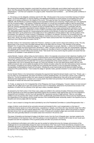 Bar stressing that precisely integration could shield 'the judiciary which traditionally cannot defend itself except within its own
forum, from the assaults that politics and self-interest may level at it, and assist it to maintain its integrity, impartiality and
independence,' " and that such subjection of a judge to public "harassment and humiliation . . . can diminish public confidence in
the courts."
11. This brings us to the allegedly underlying need for B.P. Blg. 129 discussed in the course of committee hearings of Cabinet
Bill No. 42 and the deliberation on second reading in the Batasang Pambansa to rid the judiciary of incompetent and corrupt
judges and to restore confidence in the integrity of the courts. The purge has been the constant subject of headlines and
editorials, with the Ministry of Justice's Integrity Council reportedly screening and conducting "integrity tests as to new applicants
and the incumbent judges 20
and seeking "confidential information on corrupt and incompetent judges to help the government
purge the judiciary." 21
Prime Minister Cesar Virata was quoted as saying that "there will be a purge of the corrupt and the misfits'
when the Judiciary Reorganization Act is signed into law by President Marcos and implemented in coordination with the
Supreme Court." 22
The public respondents' answer sidesteps the issue of such purge contravening the rudiments of a fair
hearing and due process and submits that "no term of office is sacrosanct when demanded before the altar of the public good."
The metropolitan papers reported the "anxiety gripping the judiciary as the Ministry of Justice has reportedly been asked to
collate information 'on the performance of the judges and on the qualifications of those slated to take over the positions of the
incompetent, the inefficient or those involved in irregularities. As stated in an editorial, 'Somehow, the uncertainty that now
hovers over the judiciary has unduly subjected the judges to mental torture since they do not know when or whether the axe will
fall on them. Worse, the sword of Damocles hanging over their heads could provoke them into seeking the help of people
claiming to have influence with the powers that be." 23
But Dean Cortez in her memorandum states that "However, nowhere on public record is there hard evidence on this. The only
figures given in the course of the committee hearings were to the effect that out of some 1,700 members of the judiciary,
between 10 to 15 were of the undesirable category, i.e. misfit, incompetent or corrupts. (Barredo, J., before the Committee on
Justice, human Rights and Good Government, December 4, 1980)," and that "(I)f this be the case, the unprecedented, sweeping
and wholesale abolition of judicial offices becomes an arbitrary act, the effect of which is to assert the power to remove all the
incumbents guilty or innocent without due process of law." Now would it be of any avail to beg the question and assert that due
process is not available in mass abolitions of courts.
Justice Barredo, however, without citing any hard evidence, refers in his separate concurrence to twin objectives of getting rid of
" structural inadequacies of the system or of the cumbersomeness and technicality-peppered and dragging procedural rules in
force and of "a good number of those occupying positions in the judiciary (who') make a mockery of justice and take advantage
of their office for personal ends He adds that "it is my personal assessment of the present situation in our judiciary that its
reorganization has to be of necessity two-pronged, as I have just indicated, for the most Ideal judicial system with the most
perfect procedural rules cannot satisfy the people and the interests of justice unless the men who hold positions therein possess
the character, competence and sense of loyalty that can guarantee their devotion to duty and absolute impartiality, nay,
impregnability to all temptations of graft and corruption, including the usual importunings and the fearsome albeit improper
pressures of the powers that be," 24
and invokes the adage of "grandes males, grandes remedios" to now uphold the validity of
the Act.
Former Senator Diokno in his memorandum anticipates the argument that "great ills demand drastic cures" thus: "Drastic, yes —
but not unfair nor unconstitutional. One does not improve courts by abolishing them, any more than a doctor cures a patient by
killing him. The ills the judiciary suffers from were caused by impairing its independence; they will not be cured by totally
destroying that independence. To adopt such a course would only breed more perversity in the administration of justice, just as
the abuses of martial rule have bred more subversion."
12. Finally, as stated by the 19-i 5 integrated Bar of the Philippines 2nd House of Delegates, "It would, indeed, be most ironical if
Judges who are called upon to give due process cannot count it on themselves. Observance of procedural due process in the
separation of misfits from (he Judiciary is the right way to attain a laudable objective. '
As stressed by the Chief Justice in the Fortun case, judges are entitled to the cardinal principles of fairness and due process
and the opportunity to be heard and defend themselves against the accusations made against their and not to be subjected to
harassment and humiliation, and the Court will repudiate the "oppressive exercise of legal authority." More so, are judges
entitled to such due process when what is at stake is their constitutionally guaranteed security of tenure and non-impairment of
the independence of the judiciary and the proper exercise of the constitutional power exclusively vested in the Supreme Court to
discipline and remove judges after fair hearing.
In sum, I see no reason to change the stand submitted by me to the Presidential Committee on Judicial Reorganization that —
Judges of inferior courts should not be summarily removed and branded for life in such reorganization on the basis of
confidential adverse reports as to their performance, competence or integrity, save those who may voluntarily resign from office
upon being confronted with such reports against them. The trouble with such ex-parte reports, without due process or hearing,
has been proven from our past experience where a number of honest and competent judges were summarily removed while
others who were generally believed to be basket cases have remained in the service; and
The power of discipline and dismissal of judges of all inferior courts, from the Court of Appeals down, has been vested by the
1973 Constitution in the Supreme Court, and if the judiciary is to be strengthened, it should be left to clean its own house upon
complaint and with the cooperation of the as grieved parties and after due process and hearing.
The constitutional confrontation and conflict may wen be avoided by holding that since the changes and provisions of the
challenged Act do not substantially change the nature and functions of the "new courts" therein provided as compared to the
"abolished old courts" but provide for procedural changes, fixed delineation of jurisdiction and increases in the number of courts
for a more effective and efficient disposition of court cases, the incumbent judges guaranteed security of tenure require that they
be retained in the corresponding “new courts.”
42
Nancy Faye Bohol-Bernardo
 