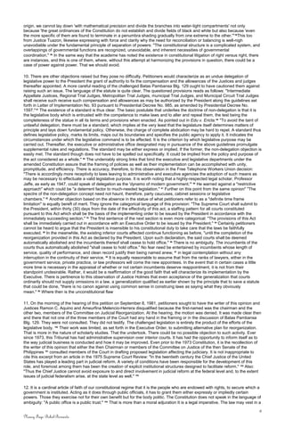 origin, we cannot lay down 'with mathematical precision and divide the branches into water-tight compartments' not only
because 'the great ordinances of the Constitution do not establish and divide fields of black and white but also because 'even
the more specific of them are found to terminate in a penumbra shading gradually from one extreme to the other.'" 85
This too
from Justice Tuazon, likewise expressing with force and clarity why the need for reconciliation or balancing is well-nigh
unavodiable under the fundamental principle of separation of powers: "The constitutional structure is a complicated system, and
overlappings of governmental functions are recognized, unavoidable, and inherent necessities of governmental
coordination." 86
In the same way that the academe has noted the existence in constitutional litigation of right versus right, there
are instances, and this is one of them, where, without this attempt at harmonizing the provisions in question, there could be a
case of power against power. That we should avoid.
10. There are other objections raised but they pose no difficulty. Petitioners would characterize as an undue delegation of
legislative power to the President the grant of authority to fix the compensation and the allowances of the Justices and judges
thereafter appointed. A more careful reading of the challenged Batas Pambansa Blg. 129 ought to have cautioned them against
raising such an issue. The language of the statute is quite clear. The questioned provisions reads as follows: "Intermediate
Appellate Justices, Regional Trial Judges, Metropolitan Trial Judges, municipal Trial Judges, and Municipal Circuit Trial Judges
shall receive such receive such compensation and allowances as may be authorized by the President along the guidelines set
forth in Letter of Implementation No. 93 pursuant to Presidential Decree No. 985, as amended by Presidential Decree No.
1597."87
The existence of a standard is thus clear. The basic postulate that underlies the doctrine of non-delegation is that it is
the legislative body which is entrusted with the competence to make laws and to alter and repeal them, the test being the
completeness of the statue in all its terms and provisions when enacted. As pointed out in Edu v. Ericta:88
"To avoid the taint of
unlawful delegation, there must be a standard, which implies at the very least that the legislature itself determines matters of
principle and lays down fundamental policy. Otherwise, the charge of complete abdication may be hard to repel. A standard thus
defines legislative policy, marks its limits, maps out its boundaries and specifies the public agency to apply it. It indicates the
circumstances under which the legislative command is to be effected. It is the criterion by which legislative purpose may be
carried out. Thereafter, the executive or administrative office designated may in pursuance of the above guidelines promulgate
supplemental rules and regulations. The standard may be either express or implied. If the former, the non-delegation objection is
easily met. The standard though does not have to be spelled out specifically. It could be implied from the policy and purpose of
the act considered as a whole." 89
The undeniably strong links that bind the executive and legislative departments under the
amended Constitution assure that the framing of policies as well as their implementation can be accomplished with unity,
promptitude, and efficiency. There is accuracy, therefore, to this observation in the Free Telephone Workers Union decision:
"There is accordingly more receptivity to laws leaving to administrative and executive agencies the adoption of such means as
may be necessary to effectuate a valid legislative purpose. It is worth noting that a highly-respected legal scholar, Professor
Jaffe, as early as 1947, could speak of delegation as the 'dynamo of modern government.'" 90
He warned against a "restrictive
approach" which could be "a deterrent factor to much-needed legislation." 91
Further on this point from the same opinion" "The
spectre of the non-delegation concept need not haunt, therefore, party caucuses, cabinet sessions or legislative
chambers." 92
Another objection based on the absence in the statue of what petitioners refer to as a "definite time frame
limitation" is equally bereft of merit. They ignore the categorical language of this provision: "The Supreme Court shall submit to
the President, within thirty (30) days from the date of the effectivity of this act, a staffing pattern for all courts constituted
pursuant to this Act which shall be the basis of the implementing order to be issued by the President in accordance with the
immediately succeeding section." 93
The first sentence of the next section is even more categorical: "The provisions of this Act
shall be immediately carried out in accordance with an Executive Order to be issued by the President." 94
Certainly petitioners
cannot be heard to argue that the President is insensible to his constitutional duty to take care that the laws be faithfully
executed. 95
In the meanwhile, the existing inferior courts affected continue functioning as before, "until the completion of the
reorganization provided in this Act as declared by the President. Upon such declaration, the said courts shall be deemed
automatically abolished and the incumbents thereof shall cease to hold office." 96
There is no ambiguity. The incumbents of the
courts thus automatically abolished "shall cease to hold office." No fear need be entertained by incumbents whose length of
service, quality of performance, and clean record justify their being named anew, 97
in legal contemplation without any
interruption in the continuity of their service. 98
It is equally reasonable to assume that from the ranks of lawyers, either in the
government service, private practice, or law professors will come the new appointees. In the event that in certain cases a little
more time is necessary in the appraisal of whether or not certain incumbents deserve reappointment, it is not from their
standpoint undesirable. Rather, it would be a reaffirmation of the good faith that will characterize its implementation by the
Executive. There is pertinence to this observation of Justice Holmes that even acceptance of the generalization that courts
ordinarily should not supply omissions in a law, a generalization qualified as earlier shown by the principle that to save a statute
that could be done, "there is no canon against using common sense in construing laws as saying what they obviously
mean." 99
Where then is the unconstitutional flaw
11. On the morning of the hearing of this petition on September 8, 1981, petitioners sought to have the writer of this opinion and
Justices Ramon C. Aquino and Ameurfina Melencio-Herrera disqualified because the first-named was the chairman and the
other two, members of the Committee on Judicial Reorganization. At the hearing, the motion was denied. It was made clear then
and there that not one of the three members of the Court had any hand in the framing or in the discussion of Batas Pambansa
Blg. 129. They were not consulted. They did not testify. The challenged legislation is entirely the product of the efforts of the
legislative body. 100
Their work was limited, as set forth in the Executive Order, to submitting alternative plan for reorganization.
That is more in the nature of scholarly studies. That the undertook. There could be no possible objection to such activity. Ever
since 1973, this Tribunal has had administrative supervision over interior courts. It has had the opportunity to inform itself as to
the way judicial business is conducted and how it may be improved. Even prior to the 1973 Constitution, it is the recollection of
the writer of this opinion that either the then Chairman or members of the Committee on Justice of the then Senate of the
Philippines 101
consulted members of the Court in drafting proposed legislation affecting the judiciary. It is not inappropriate to
cite this excerpt from an article in the 1975 Supreme Court Review: "In the twentieth century the Chief Justice of the United
States has played a leading part in judicial reform. A variety of conditions have been responsible for the development of this
role, and foremost among them has been the creation of explicit institutional structures designed to facilitate reform." 102
Also:
"Thus the Chief Justice cannot avoid exposure to and direct involvement in judicial reform at the federal level and, to the extent
issues of judicial federalism arise, at the state level as well." 103
12. It is a cardinal article of faith of our constitutional regime that it is the people who are endowed with rights, to secure which a
government is instituted. Acting as it does through public officials, it has to grant them either expressly or impliedly certain
powers. Those they exercise not for their own benefit but for the body politic. The Constitution does not speak in the language of
ambiguity: "A public office is a public trust." 104
That is more than a moral adjuration It is a legal imperative. The law may vest in a
6
Nancy Faye Bohol-Bernardo
 