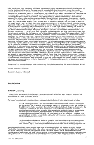 public official certain rights. It does so to enable them to perform his functions and fulfill his responsibilities more efficiently. It is
from that standpoint that the security of tenure provision to assure judicial independence is to be viewed. It is an added
guarantee that justices and judges can administer justice undeterred by any fear of reprisal or untoward consequence. Their
judgments then are even more likely to be inspired solely by their knowledge of the law and the dictates of their conscience, free
from the corrupting influence of base or unworthy motives. The independence of which they are assured is impressed with a
significance transcending that of a purely personal right. As thus viewed, it is not solely for their welfare. The challenged
legislation Thus subject d to the most rigorous scrutiny by this Tribunal, lest by lack of due care and circumspection, it allow the
erosion of that Ideal so firmly embedded in the national consciousness There is this farther thought to consider. independence in
thought and action necessarily is rooted in one's mind and heart. As emphasized by former Chief Justice Paras in Ocampo v.
Secretary of Justice, 105
there is no surer guarantee of judicial independence than the God-given character and fitness of those
appointed to the Bench. The judges may be guaranteed a fixed tenure of office during good behavior, but if they are of such stuff
as allows them to be subservient to one administration after another, or to cater to the wishes of one litigant after another, the
independence of the judiciary will be nothing more than a myth or an empty Ideal. Our judges, we are confident, can be of the
type of Lord Coke, regardless or in spite of the power of Congress — we do not say unlimited but as herein exercised — to
reorganize inferior courts." 106
That is to recall one of the greatest Common Law jurists, who at the cost of his office made clear
that he would not just blindly obey the King's order but "will do what becomes [him] as a judge." So it was pointed out in the first
leading case stressing the independence of the judiciary, Borromeo v. Mariano, 107
The ponencia of Justice Malcolm Identified
good judges with "men who have a mastery of the principles of law, who discharge their duties in accordance with law, who are
permitted to perform the duties of the office undeterred by outside influence, and who are independent and self-respecting
human units in a judicial system equal and coordinate to the other two departments of government."108
There is no reason to
assume that the failure of this suit to annul Batas Pambansa Blg. 129 would be attended with deleterious consequences to the
administration of justice. It does not follow that the abolition in good faith of the existing inferior courts except the Sandiganbayan
and the Court of Tax Appeals and the creation of new ones will result in a judiciary unable or unwilling to discharge with
independence its solemn duty or one recreant to the trust reposed in it. Nor should there be any fear that less than good faith
will attend the exercise be of the appointing power vested in the Executive. It cannot be denied that an independent and efficient
judiciary is something to the credit of any administration. Well and truly has it been said that the fundamental principle of
separation of powers assumes, and justifiably so, that the three departments are as one in their determination to pursue the
Ideals and aspirations and to fulfilling the hopes of the sovereign people as expressed in the Constitution. There is wisdom as
well as validity to this pronouncement of Justice Malcolm in Manila Electric Co. v. Pasay Transportation Company, 109
a decision
promulgated almost half a century ago: "Just as the Supreme Court, as the guardian of constitutional rights, should not sanction
usurpations by any other department or the government, so should it as strictly confine its own sphere of influence to the powers
expressly or by implication conferred on it by the Organic Act." 110
To that basic postulate underlying our constitutional system,
this Court remains committed.
WHEREFORE, the unconstitutionality of Batas Pambansa Blg. 129 not having been shown, this petition is dismissed. No costs.
Makasiar and Escolin, JJ., concur.
Concepcion, Jr., concur in the result.
Separate Opinions
BARREDO, J., concurring:
I join the majority of my brethren in voting that the Judiciary Reorganization Act of 1980, Batas Pambansa Blg. 129, is not
unconstitutional as a whole nor in any of its parts.
The issue of unconstitutionality raised by petitioners relates particularly to Section 44 of the Act which reads as follows:
SEC. 44. Transitory provisions. — The provisions of this Act shall be immediately carried out in accordance
with an Executive Order to be issued by the President. The Court of Appeals, the Courts of First Instance, the
Circuit Criminal Courts, the Juvenile and Domestic Relations Courts, the Courts of Agrarian Relations, the City
Courts, the Municipal Courts, and the Municipal Circuit Courts shall continue to function as presently
constituted and organized, until the completion of the reorganization provided in this Act as declared by the
President. Upon such declaration, the said courts shall be deemed automatically abolished and the
incumbents thereof shall cease to hold office. The cases pending in the old Courts shall e transferred to the
appropriate Courts constituted pursuant to this Act, together with the pertinent functions, records, equipment,.
property and the necessary personnel.
The applicable appropriations shall likewise be transferred to the appropriate courts constituted pursuant to
this Act, to be augmented as may be necessary from the funds for organizational changes as provided in
Batas Pambansa Blg. 80. Said funding shall thereafter be included in the annual General Appropriations Act.
It is contended by petitioners that the provision in the above section which mandates that "upon the declaration upon the
President that the reorganization contemplated in the Act has been completed), the said courts (meaning the Court of Appeals
and all other lower courts, except the Sandiganbayan and the Court of Tax Appeals) shall be deemed abolished and the
incumbents thereof shall cease to hold office" trenches on all the constitutional safeguards and guarantees of the independence
of the judiciary, such as the security of tenure of its members (Section 7, Article X of the Philippine Constitution of 1973), the
7
Nancy Faye Bohol-Bernardo
 