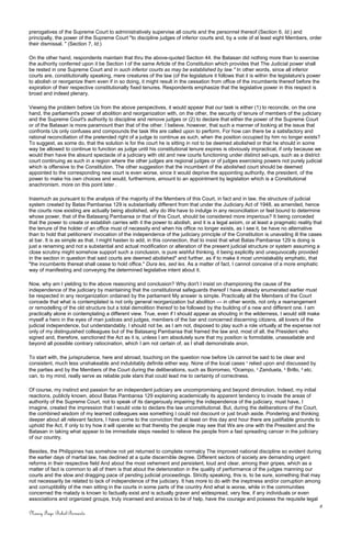 prerogatives of the Supreme Court to administratively supervise all courts and the personnel thereof (Section 6, Id.) and
principally, the power of the Supreme Court "to discipline judges of inferior courts and, by a vote of at least eight Members, order
their dismissal. " (Section 7, Id.)
On the other hand, respondents maintain that thru the above-quoted Section 44. the Batasan did nothing more than to exercise
the authority conferred upon it be Section I of the same Article of the Constitution which provides that The Judicial power shall
be rested in one Supreme Court and in such inferior courts as may be established by law." In other words, since all inferior
courts are, constitutionally speaking, mere creatures of the law (of the legislature it follows that it is within the legislature's power
to abolish or reorganize them even if in so doing, it might result in the cessation from office of the incumbents thereof before the
expiration of their respective constitutionally fixed tenures. Respondents emphasize that the legislative power in this respect is
broad and indeed plenary.
Viewing the problem before Us from the above perspectives, it would appear that our task is either (1) to reconcile, on the one
hand, the parliament's power of abolition and reorganization with, on the other, the security of tenure of members of the judiciary
and the Supreme Court's authority to discipline and remove judges or (2) to declare that either the power of the Supreme Court
or of the Batasan is more paramount than that of the other. I believe. however, that such a manner of looking at the issue that
confronts Us only confuses and compounds the task We are called upon to perform. For how can there be a satisfactory and
rational reconciliation of the pretended right of a judge to continue as such, when the position occupied by him no longer exists?
To suggest, as some do, that the solution is for the court he is sitting in not to be deemed abolished or that he should in some
way be allowed to continue to function as judge until his constitutional tenure expires is obviously impractical, if only because we
would then have the absurd spectacle of a judiciary with old and new courts functioning under distinct set-ups, such as a district
court continuing as such in a region where the other judges are regional judges or of judges exercising powers not purely judicial
which is offensive to the Constitution. The other suggestion that the incumbent of the abolished court should be deemed
appointed to the corresponding new court is even worse, since it would deprive the appointing authority, the president, of the
power to make his own choices and would, furthermore, amount to an appointment by legislation which is a Constitutional
anachronism. more on this point later .
Inasmuch as pursuant to the analysis of the majority of the Members of this Court, in fact and in law, the structure of judicial
system created by Batas Pambansa 129 is substantially different from that under the Judiciary Act of 1948, as amended, hence
the courts now existing are actually being abolished, why do We have to indulge in any reconciliation or feel bound to determine
whose power, that of the Batasang Pambansa or that of this Court, should be considered more imperious? It being conceded
that the power to create or establish carries with it the power to abolish, and it is a legal axiom, or at least a pragmatic reality that
the tenure of the holder of an office must of necessity end when his office no longer exists, as I see it, be have no alternative
than to hold that petitioners' invocation of the independence of the judiciary principle of the Constitution is unavailing ill the cases
at bar. It is as simple as that. I might hasten to add, in this connection, that to insist that what Batas Pambansa 129 is doing is
just a renaming and not a substantial and actual modification or alteration of the present judicial structure or system assuming a
close scrutiny might somehow support such a conclusion, is pure wishful thinking, it being explicitly and unequivocally provided
in the section in question that said courts are deemed abolished" and further, as if to make it most unmistakably emphatic, that
"the incumbents thereat shall cease to hold office." Dura les, sed les. As a matter of fact, I cannot conceive of a more emphatic
way of manifesting and conveying the determined legislative intent about it.
Now, why am I yielding to the above reasoning and conclusion? Why don't I insist on championing the cause of the
independence of the judiciary by maintaining that the constitutional safeguards thereof I have already enumerated earlier must
be respected in any reorganization ordained by the parliament My answer is simple. Practically all the Members of the Court
concede that what is contemplated is not only general reorganization but abolition — in other words, not only a rearrangement
or remodelling of the old structure but a total demolition thereof to be followed by the building of a new and different one. I am
practically alone in contemplating a different view. True, even if I should appear as shouting in the wilderness, I would still make
myself a hero in the eyes of man justices and judges, members of the bar and concerned discerning citizens, all lovers of the
judicial independence, but understandably, I should not be, as I am not, disposed to play such a role virtually at the expense not
only of my distinguished colleagues but of the Batasang Pambansa that framed the law and, most of all, the President who
signed and, therefore, sanctioned the Act as it is, unless I am absolutely sure that my position is formidable, unassailable and
beyond all possible contrary ratiocination, which I am not certain of, as I shall demonstrate anon.
To start with, the jurisprudence, here and abroad, touching on the question now before Us cannot be said to be clear and
consistent, much less unshakeable and indubitably definite either way. None of the local cases 1
relied upon and discussed by
the parties and by the Members of the Court during the deliberations, such as Borromeo, 2
Ocampo, 3
Zandueta, 4
Brillo, 5
etc.
can, to my mind, really serve as reliable pole stars that could lead me to certainty of correctness.
Of course, my instinct and passion for an independent judiciary are uncompromising and beyond diminution. Indeed, my initial
reactions, publicly known, about Batas Pambansa 129 explaining academically its apparent tendency to invade the areas of
authority of the Supreme Court, not to speak of its dangerously impairing the independence of the judiciary, must have, I
imagine, created the impression that I would vote to declare the law unconstitutional. But, during the deliberations of the Court,
the combined wisdom of my learned colleagues was something I could not discount or just brush aside. Pondering and thinking
deeper about all relevant factors, I have come to the conviction that at least on this day and hour there are justifiable grounds to
uphold the Act, if only to try how it will operate so that thereby the people may see that We are one with the President and the
Batasan in taking what appear to be immediate steps needed to relieve the people from a fast spreading cancer in the judiciary
of our country.
Besides, the Philippines has somehow not yet returned to complete normalcy The improved national discipline so evident during
the earlier days of martial law, has declined at a quite discernible degree. Different sectors of society are demanding urgent
reforms in their respective field And about the most vehement and persistent, loud and clear, among their gripes, which as a
matter of fact is common to all of them is that about the deterioration in the quality of performance of the judges manning our
courts and the slow and dragging pace of pending judicial proceedings. Strictly speaking, this is, to be sure, something that may
not necessarily be related to lack of independence of the judiciary. It has more to do with the ineptness and/or corruption among
and corruptibility of the men sitting in the courts in some parts of the country And what is worse, while in the communities
concerned the malady is known to factually exist and is actually graver and widespread, very few, if any individuals or even
associations and organized groups, truly incensed and anxious to be of help, have the courage and possess the requisite legal
8
Nancy Faye Bohol-Bernardo
 