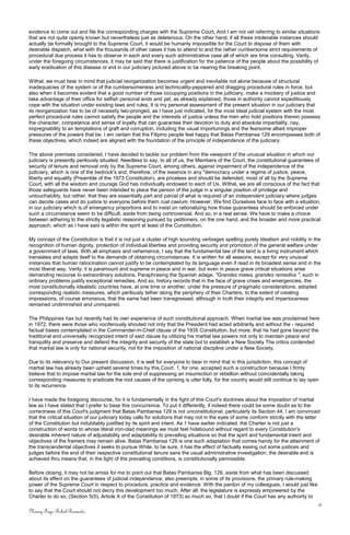 evidence to come out and file the corresponding charges with the Supreme Court, And I am not vet referring to similar situations
that are not quite openly known but nevertheless just as deleterious. On the other hand, if all these intolerable instances should
actually be formally brought to the Supreme Court, it would be humanly impossible for the Court to dispose of them with
desirable dispatch, what with the thousands of other cases it has to attend to and the rather cumbersome strict requirements of
procedural due process it has to observe in each and every such administrative case all of which are time consulting. Verily,
under the foregoing circumstances, it may be said that there is justification for the patience of the people about the possibility of
early eradication of this disease or evil in our judiciary pictured above to be nearing the breaking point.
Withal, we must bear in mind that judicial reorganization becomes urgent and inevitable not alone because of structural
inadequacies of the system or of the cumbersomeness and technicality-peppered and dragging procedural rules in force, but
also when it becomes evident that a good number of those occupying positions in the judiciary, make a mockery of justice and
take advantage of their office for selfish personal ends and yet, as already explained, those in authority cannot expeditiously
cope with the situation under existing laws and rules. It is my personal assessment of the present situation in our judiciary that
its reorganization has to be of necessity two-pronged, as I have just indicated, for the most Ideal judicial system with the most
perfect procedural rules cannot satisfy the people and the interests of justice unless the men who hold positions therein possess
the character, competence and sense of loyalty that can guarantee their devotion to duty and absolute impartiality, nay,
impregnability to an temptations of graft and corruption, including the usual importunings and the fearsome albeit improper
pressures of the powers that be. I am certain that the Filipino people feel happy that Batas Pambansa 129 encompasses both of
these objectives, which indeed are aligned with the foundation of the principle of independence of the judiciary.
The above premises considered, I have decided to tackle our problem from the viewpoint of the unusual situation in which our
judiciary is presently perilously situated. Needless to say, to all of us, the Members of the Court, the constitutional guarantees of
security of tenure and removal only by the Supreme Court, among others, against impairment of the independence of the
judiciary, which is one of the bedrock's and, therefore, of the essence in any "democracy under a regime of justice, peace,
liberty and equality (Preamble of the 1973 Constitution), are priceless and should be defended, most of all by the Supreme
Court, with all the wisdom and courage God has individually endowed to each of Us. Withal, we are all conscious of the fact that
those safeguards have never been intended to place the person of the judge in a singular position of privilege and
untouchability, but rather, that they are essentially part and parcel of what is required of an independent judiciary where judges
can decide cases and do justice to everyone before them ruat caelum. However, We find Ourselves face to face with a situation,
in our judiciary which is of emergency proportions and to insist on rationalizing how those guarantees should be enforced under
such a circumstance seem to be difficult, aside from being controversial. And so, in a real sense, We have to make a choice
between adhering to the strictly legalistic reasoning pursued by petitioners, on the one hand, and the broader and more practical
approach, which as I have said is within the spirit at least of the Constitution.
My concept of the Constitution is that it is not just a cluster of high sounding verbiages spelling purely Idealism and nobility in the
recognition of human dignity, protection of individual liberties and providing security and promotion of the general welfare under
a government of laws. With all emphasis and vehemence, I say that the fundamental law of the land is a living instrument which
translates and adapts itself to the demands of obtaining circumstances. It is written for all seasons, except for very unusual
instances that human ratiocination cannot justify to be contemplated by its language even if read in its broadest sense and in the
most liberal way. Verily, it is paramount and supreme in peace and in war, but even in peace grave critical situations arise
demanding recourse to extraordinary solutions. Paraphrasing the Spanish adage, "Grandes males, grandes remedios ", such in
ordinary problems justify exceptional remedies. And so, history records that in the face of grave crises and emergencies, the
most constitutionally Idealistic countries have, at one time or another, under the pressure of pragmatic considerations, adopted
corresponding realistic measures, which perilously tether along the periphery of their Charters, to the extent of creating
impressions, of course erroneous, that the same had been transgressed, although in truth their integrity and imperiousness
remained undiminished and unimpaired.
The Philippines has but recently had its own experience of such constitutional approach. When martial law was proclaimed here
in 1972, there were those who vociferously shouted not only that the President had acted arbitrarily and without the - required
factual bases contemplated in the Commander-in-Chief clause of the 1935 Constitution, but more, that he had gone beyond the
traditional and universally recognized intent of said clause by utilizing his martial law powers not only to maintain peace and
tranquility and preserve and defend the integrity and security of the state but to establish a New Society The critics contended
that martial law is only for national security, not for the imposition of national discipline under a New Society.
Due to its relevancy to Our present discussion, it is well for everyone to bear in mind that in this jurisdiction, this concept of
martial law has already been upheld several times by this Court. 1, for one, accepted such a construction because I firmly
believe that to impose martial law for the sole end of suppressing an insurrection or rebellion without coincidentally taking
corresponding measures to eradicate the root causes of the uprising is utter folly, for the country would still continue to lay open
to its recurrence.
I have made the foregoing discourse, for it is fundamentally in the fight of this Court's doctrines about the imposition of martial
law as I have stated that I prefer to base this concurrence. To put it differently, if indeed there could be some doubt as to the
correctness of this Court's judgment that Batas Pambansa 129 is not unconstitutional, particularly its Section 44, I am convinced
that the critical situation of our judiciary today calls for solutions that may not in the eyes of some conform strictly with the letter
of the Constitution but indubitably justified by its spirit and intent. As 1 have earlier indicated, the Charter is not just a
construction of words to whose literal iron-clad meanings we must feel hidebound without regard to every Constitution's
desirable inherent nature of adjustability and adaptability to prevailing situations so that the spirit and fundamental intent and
objectives of the framers may remain alive. Batas Pambansa 129 is one such adaptation that comes handy for the attainment of
the transcendental objectives it seeks to pursue While, to be sure, it has the effect of factually easing out some justices and
judges before the end of their respective constitutional tenure sans the usual administrative investigation, the desirable end is
achieved thru means that, in the light of the prevailing conditions, is constitutionally permissible.
Before closing, it may not be amiss for me to point out that Batas Pambansa Blg. 129, aside from what has been discussed
about its effect on the guarantees of judicial independence, also preempts, in some of its provisions, the primary rule-making
power of the Supreme Court in respect to procedure, practice and evidence. With the pardon of my colleagues, I would just like
to say that the Court should not decry this development too much. After all, the legislature is expressly empowered by the
Charter to do so, (Section 5(5), Article X of the Constitution of 1973) so much so, that I doubt if the Court has any authority to
9
Nancy Faye Bohol-Bernardo
 